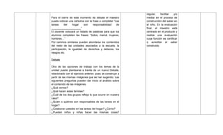 Para el cierre de este momento de debate el maestro
puede colocar una cartulina con la frase a completar ―Las
tareas del hogar son responsabilidad de
____________________‖
El docente colocará un listado de palabras para que los
alumnos completen las frases: ―todos, mamá, mujeres,
hombres…‖
Por caminos similares pueden abordarse los contenidos
del resto de las unidades asociados a la escuela, la
participación, la igualdad de derechos y deberes, los
riesgos etc.
Debate
Otra de las opciones de trabajo con los temas de la
unidad puede plantearse a través de un nuevo Debate,
relacionado con el ejercicio anterior, pues se construye a
partir de las mismas imágenes que se han sugerido. Las
siguientes preguntas pueden dar inicio al análisis sobre
el contenido de las imágenes.
¿Qué vemos?
¿Qué hacen estas familias?
¿Cuál de los dos grupos refleja lo que ocurre en nuestra
casa?
¿Quién o quiénes son responsables de las tareas en el
hogar?
¿Colaboran ustedes en las tareas del hogar? ¿Cómo?
¿Pueden niños y niñas hacer las mismas cosas?
regular, facilitar y/o
mediar en el proceso de
construcción del saber en
el niño. En la evaluación
final, el maestro está
centrado en el producto y
realiza una evaluación
cuya función es certificar
o acreditar el saber
construido.
 