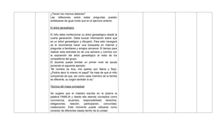 ¿Tienen los mismos deberes?
Las reflexiones sobre estas preguntas pueden
sintetizarse de igual modo que en el ejercicio anterior.
El árbol genealógico
El niño debe confeccionar su árbol genealógico desde la
cuarta generación. Debe buscar información sobre qué
es un árbol genealógico y dibujarlo. Para esto navegará
se le recomienda hacer una búsqueda en internet y
preguntar a familiares y amigos cercanos. El tiempo para
realizar esta actividad es de una semana y culmina con
la exposición del árbol genealógico al resto de los
compañeros del grupo.
El docente puede brindar un primer nivel de ayuda
poniendo el siguiente ejemplo:
―Mi nombre es Ana, mis padres son María y Raúl.
¿Podría decir lo mismo mi papá? Se trata de que el niño
comprenda de que, así como cada miembro de la familia
es diferente, su origen también lo es.‖
Técnica del mapa conceptual
Se sugiere que el maestro escriba en la pizarra la
palabra FAMILIA y desde ella atienda conceptos como
convivencia, acuerdos, responsabilidad, derechos,
obligaciones, relación, participación, comunidad,
colaboración. Este momento puede utilizarse como
conector de diferentes clases dentro de la unidad.
 