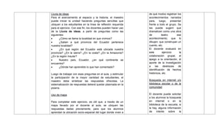 Lluvia de ideas
Para el acercamiento al espacio y la historia, el maestro
puede iniciar la unidad haciendo preguntas sencillas que
ubiquen a los estudiantes en la línea de reflexión requerida
para el ejercicio. Con ese fin, los docentes pueden hacer uso
de la Lluvia de ideas, a partir de preguntas como las
siguientes:
 ¿Cómo se llama la localidad en que vivimos?
 ¿Saben a qué provincia del Ecuador pertenece
nuestra localidad?
 ¿En qué región del Ecuador está ubicada nuestra
provincia? ¿En la sierra? ¿En la costa? ¿En la Amazonía?
¿En la región Insular?
 Nuestro país, Ecuador, ¿en qué continente se
encuentra?
 ¿Dónde han aprendido lo que han comentado?
Luego de trabajar con esas preguntas en el aula, y estimular
la participación de la mayor cantidad de estudiantes, el
maestro debe sintetizar las respuestas ofrecidas. La
sistematización de respuestas deberá quedar plasmada en la
pizarra.
Uso de mapa
Para completar este ejercicio, es útil que, a través de un
mapa llevado por el docente al aula, se ubiquen las
respuestas dadas previamente, para que los alumnos
aprendan la ubicación socio-espacial del lugar donde viven a
de qué modos registran los
acontecimientos narrados
para, luego, presentar
frente a todo el grupo. Se
les puede sugerir que
dramaticen como una obra
de teatro ese
acontecimiento; que lo
dibujen; que construyan un
cuento, etc.
El docente evaluará en
este ejercicio la
colaboración grupal, el
apego a la orientación, el
aporte de la investigación
a las destrezas de
identificación de hechos
históricos, etc.
Búsqueda en internet y/o
biblioteca escolar o de la
comunidad
El docente puede solicitar
a los alumnos la búsqueda
en internet o en la
biblioteca de la escuela, si
la hay, alguna información
de interés sobre la
 