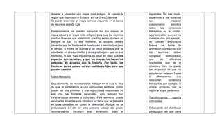 docente a presentar otro mapa, más antiguo, de cuando la
región que hoy ocupa el Ecuador era La Gran Colombia.
Se puede encontrar un mapa como el requerido en el banco
de recursos de esta guía.
Posteriormente, se pueden comparar los dos mapas (el
mapa actual y el mapa más antiguo) para que los alumnos
puedan observar que el territorio que hoy es ecuatoriano no
siempre lo fue. En ese momento, el docente deberá
comentar que las fronteras se construyen a medida que pasa
el tiempo, a través de guerras y de otros procesos que se
estudiarán en otras unidades y otros grados pero que, en ese
momento, lo que más importante es dejar en claro que los
espacios son variables, y que los mapas los hacen las
personas de acuerdo con la historia. Por tanto, las
fronteras de los países no son realidades fijas, sino que
pueden cambiar.
Video interactivo
Seguidamente, es recomendable trabajar en el aula la idea
de que la pertenencia a una comunidad territorial (como
puede ser una provincia o una región) está relacionada no
solo con las fronteras espaciales, sino también con
características sociales y culturales. Este elemento puede
servir a los docentes para introducir un tema que se trabajará
en otras unidades del curso: la diversidad. Aunque no se
profundizará en ello en esta primera unidad del grado,
recomendamos introducir esta dimensión, pues el
siguientes. De ese modo,
sugerimos a los docentes
que preparen
cuestionarios sencillos
sobre los contenidos
trabajados en la unidad;
aquí son útiles que, en los
cuestionarios, por ejemplo,
se utilicen enunciados
breves, en forma de
afirmación o pregunta, que
los alumnos deban
completar seleccionado
una de diferentes
respuestas que se le
ofrezcan. Otra vía puede
ser el pedido de que los
estudiantes enlacen frases
o afirmaciones que
relacionen contenidos
trabajados; por ejemplo, la
propia provincia con la
región a la que pertenece.
Transformamos nuestra
comunidad
De acuerdo con el enfoque
pedagógico del que parte
 