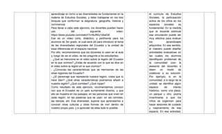 aprendizaje en torno a las diversidades es fundamental en la
materia de Estudios Sociales, y debe trabajarse en los tres
bloques que conforman la asignatura: geografía, historia y
convivencia.
Para llevar a cabo este ejercicio, los docentes pueden hacer
uso del siguiente video:
https://www.youtube.com/watch?v=8ufWy1okwG8
Ese es un video corto, didáctico, y pertinente para los
alumnos de 3er grado; el cual será útil para introducir el tema
de las diversidades regionales del Ecuador y la unidad de
esas diferencias en el espacio nacional.
Por ello, recomendamos que los docentes lo usen en al aula
y, luego de ver el video, se les pregunte a los estudiantes:
- ¿Qué se menciona en el video sobre la región del Ecuador
en la que vivimos? ¿Estás de acuerdo con lo que se dice en
el video sobre la región en la que vivimos?
- ¿Conocías las características que se mencionan de las
otras regiones del Ecuador?
- ¿El personaje que representa nuestra región, crees que lo
hace bien? ¿Qué otras características podríamos añadir a
nuestra región? ¿Qué comidas? ¿Qué ropas?
Como resultado de este ejercicio, recomendamos concluir
con que el Ecuador es un país sumamente diverso, y que
ello se muestra en los paisajes, en las personas que viven en
cada región, en las palabras que se usan, en las comidas,
las danzas, etc. Esa diversidad, supone que aprendamos a
conocer otras culturas y otras formas de vivir dentro de
nuestro propio país, y a aprender de ellas todo lo posible.
el currículo de Estudios
Sociales, la participación
activa de los niños en los
espacios sociales es
fundamental. En la medida
que el docente estimule
esa vinculación puede ser
muy efectiva para evaluar
los aprendizajes
adquiridos. En ese sentido,
el maestro puede diseñar
actividades evaluativas en
las cuales los alumnos
identifiquen problemas de
la comunidad (con la
asesoría del docente) e
ideen un modo de
colaborar a su solución.
Por ejemplo, si en la
comunidad, a lo largo de la
unidad, se identificó algún
espacio de interés
histórico, como una plaza,
un parque u otro, podría
incentivarse a que los
niños se organicen para
hacer sesiones de cuidado
y mejoramiento de ese
espacio. En esa actividad,
 