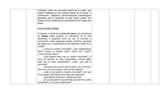 Cumplidos estos dos momentos dentro de la unidad -que
podrían trabajarse en las primeras clases de la misma-, a
continuación, realizamos recomendaciones metodológicas
generales para el desarrollo de esta misma unidad, que
pueden ser de utilidad para la planificación de las clases que
restan.
Lluvia de ideas / Debate
El docente, a través de la Lluvia de ideas o de las técnicas
de Debate podrá propiciar un intercambio en el aula
atendiendo a preguntas como las que se enuncian a
continuación (estas preguntas podrán conformar ejercicios
de trabajo con la experiencia en las diferentes clases de la
unidad):
- ¿Cómo es nuestra comunidad? ¿Qué características
tiene? ¿Cómo es nuestro clima? ¿Hace frío? ¿Calor?
¿Llueve mucho o poco?
- ¿Qué lugares lindos hay en nuestra comunidad? ¿Y
cerca de nosotros, en otras comunidades, conoces algún
lugar que se haya impresionado?, ¿cuál?, ¿por qué lo
recuerdas?
- ¿Conocen otra provincia del Ecuador? ¿Si la conocen,
cómo es? ¿Si no la conocen, cómo se las imaginan?
- ¿Qué no les gusta de nuestra comunidad? ¿Por qué
no les gusta? ¿Podríamos hacer algo para mejorarlo?
- ¿Qué fiestas conoces en nuestra provincia?
- ¿En qué se parecen las personas que viven en nuestra
comunidad? ¿Y en qué se diferencian?
 