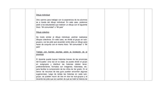 Dibujo Individual
Otro camino para trabajar con la experiencia de los alumnos
es a través del dibujo individual. En este caso, podemos
pedir a los estudiantes que realicen un dibujo con el siguiente
título: ―Mi comunidad‖ o ―Mi país‖
Dibujo colectivo
De modo similar al dibujo individual, podrían realizarse
dibujos colectivos. En este caso, se divide al grupo en sub-
grupos y se les pide que acuerden entre ellos un dibujo para
hacer de conjunto con el mismo título: ―Mi comunidad‖ o ―Mi
país‖
Trabajo con fuentes escritas sobre la fundación de la
provincia
El docente puede buscar historias breves de las provincias
del Ecuador. Una vez en la clase, se puede dividir el grupo
en subgrupos y distribuir las historias (deben tener,
preferentemente, formatos con imágenes, historietas, etc.
para facilitar la comprensión de los niños de 3er grado. En el
banco de recursos de esa guía pueden encontrar algunas
sugerencias); luego de leídas las historias en cada sub-
grupo, se pueden reunir de dos en dos los sub-grupos y el
docente les pide que se cuenten de qué se trató la historia de
 