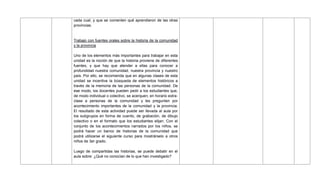 cada cual, y que se comenten qué aprendieron de las otras
provincias.
Trabajo con fuentes orales sobre la historia de la comunidad
y la provincia
Uno de los elementos más importantes para trabajar en esta
unidad es la noción de que la historia proviene de diferentes
fuentes, y que hay que atender a ellas para conocer a
profundidad nuestra comunidad, nuestra provincia y nuestro
país. Por ello, se recomienda que en algunas clases de esta
unidad se incentive la búsqueda de elementos históricos a
través de la memoria de las personas de la comunidad. De
ese modo, los docentes pueden pedir a los estudiantes que,
de modo individual o colectivo, se acerquen, en horario extra-
clase a personas de la comunidad y les pregunten por
acontecimiento importantes de la comunidad y la provincia.
El resultado de esta actividad puede ser llevada al aula por
los subgrupos en forma de cuento, de grabación, de dibujo
colectivo o en el formato que los estudiantes elijan. Con el
conjunto de los acontecimientos narrados por los niños, se
podrá hacer un banco de historias de la comunidad que
podrá utilizarse el siguiente curso para mostrárselo a otros
niños de 3er grado.
Luego de compartidas las historias, se puede debatir en el
aula sobre: ¿Qué no conocían de lo que han investigado?
 