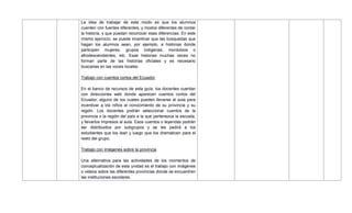 La idea de trabajar de este modo es que los alumnos
cuenten con fuentes diferentes, y modos diferentes de contar
la historia, y que puedan reconocer esas diferencias. En este
mismo ejercicio, se puede incentivar que las búsquedas que
hagan los alumnos sean, por ejemplo, a historias donde
participen mujeres, grupos indígenas, montubios o
afrodescendientes, etc. Esas historias muchas veces no
forman parte de las historias oficiales y es necesario
buscarlas en las voces locales.
Trabajo con cuentos cortos del Ecuador
En el banco de recursos de esta guía, los docentes cuentan
con direcciones web donde aparecen cuentos cortos del
Ecuador, alguno de los cuales pueden llevarse al aula para
incentivar a los niños al conocimiento de su provincia y su
región. Los docentes podrán seleccionar cuentos de la
provincia o la región del país a la que pertenezca la escuela,
y llevarlos impresos al aula. Esos cuentos o leyendas podrán
ser distribuidos por subgrupos y se les pedirá a los
estudiantes que los lean y luego que los dramaticen para el
resto del grupo.
Trabajo con imágenes sobre la provincia
Una alternativa para las actividades de los momentos de
conceptualización de esta unidad es el trabajo con imágenes
o videos sobre las diferentes provincias donde se encuentren
las instituciones escolares.
 