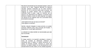 Para ello se recomienda que los docentes busquen, previo al
momento de la clase, imágenes diferentes de espacios
naturales, espacios construidos por los seres humanos,
personas, etc. de la provincia donde esté la escuela. Las
imágenes se pueden distribuir entre los estudiantes o
mostrarlas frente al grupo. Luego de incentivar que se
observen con detenimiento las imágenes, el docente puede
estimular el debate a través de estas preguntas: (se sugiere
que algunas de las imágenes sean de la comunidad donde
se encuentre la escuela)
¿Qué lugares de los que ven aquí ya conocían?
¿Qué lugares no conocían?
Además, después trabajada la propia provincia, se pueden
presentar imágenes sobre otras provincias del Ecuador. Y
preguntarnos, ¿a qué región pertenecen?
La utilización de videos también es recomendable para este
tipo de actividad.
Dramatización
El trabajo colectivo y la expresión psicológica y corporal a
través de procesos de elaboración intelectual son
importantes para el trabajo en edades tempranas en la
materia de Estudios Sociales. Teniendo en cuenta ese
elemento, se sugiere trabajar con las dramatizaciones como
actividad dentro de esta unidad y en las unidades siguientes.
 