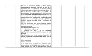 Esta vez, se recomienda identificar un hecho histórico
relevante para la comunidad. Para ello, tal como se ha
mencionado antes, es útil indagar en diferentes fuentes:
fuentes orales de la comunidad; fuentes escritas del libro de
Estudios Sociales; leyendas sobre la comunidad o la
provincia que se mantengan en la memoria de la comunidad,
etc. La búsqueda en diferentes fuentes contribuye a que los
alumnos reconozcan que la historia se construye desde
lugares diversos, que la memoria es fundamental en ese
proceso y que es necesario reconocer y atender las
diferentes historias que hacen parte, y construyen, los
espacios sociales.
Una vez identificados los hechos históricos, pueden
distribuirse en subgrupos y pedirles a los estudiantes que
dramaticen ese hecho.
Para ello, el docente les pedirá que:
- Se distribuyan los personajes
- Acuerden qué decir y en qué momentos,
especificando la secuencia de las intervenciones de cada
personaje.
Para ello, los alumnos se pueden apoyar en el propio libro de
Estudios Sociales o en la fuente que hayan elegido donde se
recree el hecho.
Líneas de la historia
Si se orienta a los estudiantes que investiguen sobre
acontecimientos de interés para la provincia o el país, se
puede construir en el aula una línea del tiempo histórico
 