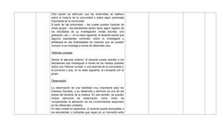 Otra opción es estimular que las entrevistas se realicen
sobre la historia de la comunidad o sobre algún personaje
importante de la comunidad.
A partir de las entrevistas – las cuales pueden hacerse de
modo grupal – los estudiantes deben tener algún registro de
los resultados de su investigación (notas escritas, una
grabación, etc.) – en la clase siguiente, el docente pedirá que
algunos estudiantes comenten sobre lo investigado y
enfatizará en las diversidades de historias que se pueden
conocer si se investiga a través de diferentes vías.
Historias curiosas
Similar al ejercicio anterior, el docente puede solicitar a los
estudiantes que investiguen a través de los medios posibles
sobre una ―historia curiosa‖ o una leyenda de la comunidad o
la provincia y que, en la clase siguiente, la comparta con el
grupo.
Observación
La observación es una habilidad muy importante para los
Estudios Sociales, y su desarrollo y estímulo es una de las
tareas del docente de la materia. En ese sentido, se pueden
indicar ejercicios de observación como modo de
cumplimentar la aplicación de los conocimientos adquiridos
en las diferentes unidades.
En esta unidad en específico, el docente puede acompañar a
los estudiantes, o indicarles que vayan en un momento extra
 
