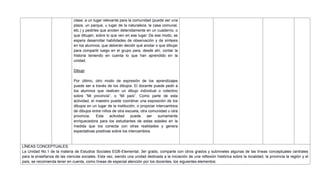 clase, a un lugar relevante para la comunidad (puede ser una
plaza, un parque, u lugar de la naturaleza, la casa comunal,
etc.) y pedirles que anoten detenidamente en un cuaderno, o
que dibujen, sobre lo que ven en ese lugar. De ese modo, se
espera desarrollar habilidades de observación y de síntesis
en los alumnos, que deberán decidir qué anotar o que dibujar
para compartir luego en el grupo para, desde ahí, contar la
historia teniendo en cuenta lo que han aprendido en la
unidad.
Dibujo
Por último, otro modo de expresión de los aprendizajes
puede ser a través de los dibujos. El docente puede pedir a
los alumnos que realicen un dibujo individual o colectivo
sobre ―Mi provincia‖, o ―Mi país‖. Como parte de esta
actividad, el maestro puede coordinar una exposición de los
dibujos en un lugar de la institución, o propiciar intercambios
de dibujos entre niños de otra escuela, otra comunidad u otra
provincia. Esta actividad puede ser sumamente
enriquecedora para los estudiantes de estas edades en la
medida que los conecta con otras realidades y genera
expectativas positivas sobre los intercambios.
LÍNEAS CONCEPTUALES:
La Unidad No.1 de la materia de Estudios Sociales EGB-Elemental, 3er grado, comparte con otros grados y subniveles algunas de las líneas conceptuales centrales
para la enseñanza de las ciencias sociales. Esta vez, siendo una unidad dedicada a la iniciación de una reflexión histórica sobre la localidad, la provincia la región y el
país, se recomienda tener en cuenta, como líneas de especial atención por los docentes, los siguientes elementos:
 