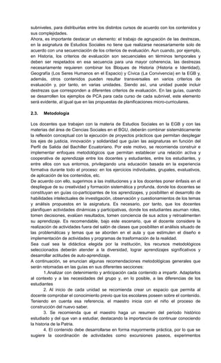 subniveles, para distribuirlas entre los distintos cursos de acuerdo con los contenidos y
sus complejidades.
Ahora, es importante destacar un elemento: el trabajo de agrupación de las destrezas,
en la asignatura de Estudios Sociales no tiene que realizarse necesariamente solo de
acuerdo con una secuenciación de los criterios de evaluación. Aun cuando, por ejemplo,
en Historia, los criterios de evaluación son secuenciales en términos temporales y
deben ser respetados en esa secuencia para una mayor coherencia, las destrezas
necesariamente requieren combinar los Bloques de Historia (Historia e Identidad),
Geografía (Los Seres Humanos en el Espacio) y Cívica (La Convivencia) en la EGB y,
además, otros contenidos pueden resultar transversales en varios criterios de
evaluación y, por tanto, en varias unidades. Siendo así, una unidad puede incluir
destrezas que corresponden a diferentes criterios de evaluación. En las guías, cuando
se desarrollen los ejemplos de PCA para cada curso de cada subnivel, este elemento
será evidente, al igual que en las propuestas de planificaciones micro-curriculares.
2.3. Metodología
Los docentes que trabajen con la materia de Estudios Sociales en la EGB y con las
materias del área de Ciencias Sociales en el BGU, deberán combinar sistemáticamente
la reflexión conceptual con la ejecución de proyectos prácticos que permitan desplegar
los ejes de justicia, innovación y solidaridad que guían las asignaturas en función del
Perfil de Salida del Bachiller Ecuatoriano. Por este motivo, se recomienda construir e
implementar enfoques metodológicos que permitan establecer una relación activa y
cooperativa de aprendizaje entre los docentes y estudiantes, entre los estudiantes, y
entre ellos con sus entornos, privilegiando una educación basada en la experiencia
formativa durante todo el proceso: en los ejercicios individuales, grupales, evaluativos,
de aplicación de los contenidos, etc.
De acuerdo con ello, sugerimos a las instituciones y a los docentes poner énfasis en el
despliegue de su creatividad y formación sistemática y profunda, donde los docentes se
constituyan en guías co-participantes de los aprendizajes, y posibiliten el desarrollo de
habilidades intelectuales de investigación, observación y cuestionamientos de los temas
y análisis propuestos en la asignatura. Es necesario, por tanto, que los docentes
planifiquen actividades dinámicas y participativas, donde los estudiantes asuman roles,
tomen decisiones, evalúen resultados, tomen conciencia de sus actos y retroalimenten
su aprendizaje. Es recomendable, bajo este escenario, que el docente considere la
realización de actividades fuera del salón de clases que posibiliten el análisis situado de
las problemáticas y temas que se aborden en el aula y que estimulen el diseño e
implementación de actividades y programas de trasformación de la realidad.
Sea cual sea la didáctica elegida por la institución, los recursos metodológicos
seleccionados deberán atender a la diversidad, lograr aprendizajes significativos y
desarrollar actitudes de auto-aprendizaje.
A continuación, se enuncian algunas recomendaciones metodológicas generales que
serán retomadas en las guías en sus diferentes secciones:
1.Analizar con detenimiento y anticipación cada contenido a impartir. Adaptarlos
al contexto y a las necesidades del grupo y, en lo posible, a las diferencias de los
estudiantes
2. Al inicio de cada unidad se recomienda crear un espacio que permita al
docente comprobar el conocimiento previo que los escolares poseen sobre el contenido.
Teniendo en cuenta esa referencia, el maestro inicia con el niño el proceso de
construcción del nuevo saber.
3. Se recomienda que el maestro haga un resumen del período histórico
estudiado y del que van a estudiar, destacando la importancia de continuar conociendo
la historia de la Patria.
4. El contenido debe desarrollarse en forma mayormente práctica, por lo que se
sugiere la coordinación de actividades como excursiones paseos, experimentos
 
