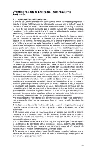 170
Orientaciones para la Enseñanza – Aprendizaje y la
Evaluación
6.1. Orientaciones metodológicas
El área de los Ciencias Sociales tiene como objetivo formar capacidades para pensar y
enseñar a pensar históricamente, en interrelación necesaria con la reflexión sobre la
construcción social del espacio y el análisis de las instituciones políticas y ciudadanas.
El inicio de este estudio demanda que el escolar cumpla con nuevas exigencias
cognitivas y conductuales, otorgándole al docente un rol fundamental en el proceso de
adaptación y acomodación del niño en la nueva etapa.
En este primer subnivel donde se enseña la materia de Estudios Sociales, se espera
que los contenidos se organicen de modo tal que permitan al maestro comenzar a
trabajar con los alumnos, de manera paulatina, en el análisis de problemáticas sobre la
vida cotidiana y su entorno social, las cuales, a medida que transcurren los cursos,
deberán irse complejizando progresivamente. Es relevante que los docentes tengan en
cuenta que los contenidos de la materia requieren construirse desde lo partículas y más
cercano a la experiencia de vida de los niños, hacia lo más general y abstracto.
Especialmente en estas edades, la conexión de los contenidos de las unidades con la
cotidianidad, personas, tiempos y espacios con los que os niños se relacionan,
favorecen el aprendizaje en término de los propios contenidos y en término del
desarrollo de estrategias de aprendizajes.
Al mismo tiempo, se recomienda especialmente que, en lo posible, se diseñen espacios
de aprendizaje novedosos, tanto dentro como fuera del espacio físico habitual de la
clase. Las relaciones de los niños con la naturaleza, con espacios abiertos y con otras
personas que puedan contribuir a su aprendizaje, es de sumo provecho pues, además,
incentiva la curiosidad y expande las experiencias intelectuales de los alumnos.
De acuerdo con ello se sugiere que la organización y dirección de la clase incentive
continuamente la motivación en los alumnos por conocer cosas nuevas, contribuyendo
así a su desarrollo intelectual. Por esa razón es debido evitar que el proceso de
enseñanza se reduzca a la transmisión directa del conocimiento y, por el contrario,
estimular que dicho proceso se constituya en un espacio en el que el niño, a través de
la orientación del maestro, construya su saber. Conjuntamente al trabajo con los
contenidos del subnivel, se potenciará el desarrollo de habilidades, hábitos y actitudes
que responden a diferentes exigencias sociales. Así, se espera que los niños puedan
conseguir, de manera activa, apropiarse tanto de los conceptos como de los elementos
actitudinales y procedimentales a los que apelan las destrezas señaladas.
Ante tales propósitos, y atendiendo a las características de la etapa de del desarrollo en
que se encuentra el escolar, se recomienda tener en cuenta, también, los siguientes
aspectos:
1. Analizar con detenimiento y anticipación cada contenido a impartir. Adaptarlos al
contexto y a las necesidades del grupo y, en lo posible, a las diferencias de los
estudiantes
2. Al inicio de cada unidad se recomienda crear un espacio que permita al docente
comprobar el conocimiento previo que los escolares poseen sobre el contenido.
Teniendo en cuenta esa referencia, el maestro inicia con el niño el proceso de
construcción del nuevo saber
3. El contenido debe desarrollarse en forma mayormente práctica, por lo que se sugiere
la coordinación de actividades como excursiones paseos, experimentos sencillos,
demostraciones, todo lo que conlleve a una experiencia donde el niño vivencie de
manera activa su relación con la naturaleza y el medio social.
4. Se recomienda el uso de situaciones problemáticas que presenten los temas que se
trabajan en las unidades, para a partir de ellas el docente vaya construyendo los
conocimientos que espera compartir.
 
