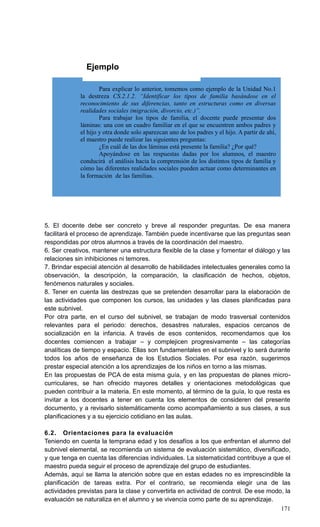 171
Para explicar lo anterior, tomemos como ejemplo de la Unidad No.1
la destreza CS.2.1.2. “Identificar los tipos de familia basándose en el
reconocimiento de sus diferencias, tanto en estructuras como en diversas
realidades sociales (migración, divorcio, etc.)”.
Para trabajar los tipos de familia, el docente puede presentar dos
láminas: una con un cuadro familiar en el que se encuentren ambos padres y
el hijo y otra donde solo aparezcan uno de los padres y el hijo. A partir de ahí,
el maestro puede realizar las siguientes preguntas:
¿En cuál de las dos láminas está presente la familia? ¿Por qué?
Apoyándose en las respuestas dadas por los alumnos, el maestro
conducirá el análisis hacia la comprensión de los distintos tipos de familia y
cómo las diferentes realidades sociales pueden actuar como determinantes en
la formación de las familias.
Ejemplo
5. El docente debe ser concreto y breve al responder preguntas. De esa manera
facilitará el proceso de aprendizaje. También puede incentivarse que las preguntas sean
respondidas por otros alumnos a través de la coordinación del maestro.
6. Ser creativos, mantener una estructura flexible de la clase y fomentar el diálogo y las
relaciones sin inhibiciones ni temores.
7. Brindar especial atención al desarrollo de habilidades intelectuales generales como la
observación, la descripción, la comparación, la clasificación de hechos, objetos,
fenómenos naturales y sociales.
8. Tener en cuenta las destrezas que se pretenden desarrollar para la elaboración de
las actividades que componen los cursos, las unidades y las clases planificadas para
este subnivel.
Por otra parte, en el curso del subnivel, se trabajan de modo trasversal contenidos
relevantes para el periodo: derechos, desastres naturales, espacios cercanos de
socialización en la infancia. A través de esos contenidos, recomendamos que los
docentes comiencen a trabajar – y complejicen progresivamente – las categorías
analíticas de tiempo y espacio. Ellas son fundamentales en el subnivel y lo será durante
todos los años de enseñanza de los Estudios Sociales. Por esa razón, sugerimos
prestar especial atención a los aprendizajes de los niños en torno a las mismas.
En las propuestas de PCA de esta misma guía, y en las propuestas de planes micro-
curriculares, se han ofrecido mayores detalles y orientaciones metodológicas que
pueden contribuir a la materia. En este momento, al término de la guía, lo que resta es
invitar a los docentes a tener en cuenta los elementos de consideren del presente
documento, y a revisarlo sistemáticamente como acompañamiento a sus clases, a sus
planificaciones y a su ejercicio cotidiano en las aulas.
6.2. Orientaciones para la evaluación
Teniendo en cuenta la temprana edad y los desafíos a los que enfrentan el alumno del
subnivel elemental, se recomienda un sistema de evaluación sistemático, diversificado,
y que tenga en cuenta las diferencias individuales. La sistematicidad contribuye a que el
maestro pueda seguir el proceso de aprendizaje del grupo de estudiantes.
Además, aquí se llama la atención sobre que en estas edades no es imprescindible la
planificación de tareas extra. Por el contrario, se recomienda elegir una de las
actividades previstas para la clase y convertirla en actividad de control. De ese modo, la
evaluación se naturaliza en el alumno y se vivencia como parte de su aprendizaje.
 