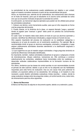 172
La periodicidad de las evaluaciones puede establecerse por objetivo o por unidad,
según el maestro considere necesario a partir de las características del grupo.
Ahora, es importante que, además de ser sistemáticas, las evaluaciones sean diversas
en el modo de hacerse, para que el estudiante no lo asuma como actividad de rutina
sino que se encuentre motivado al ejecutar la actividad de control.
A continuación, se mencionan algunos ejemplos que pueden ser de utilidad para pensar
las actividades evaluativas:
1. Colocar una lámina, como herramienta auxiliar, para que el niño responda en forma
oral las preguntas del docente.
2. Puede crearse, en la dinámica de la clase, un espacio llamado ―juega y aprende‖
donde el jugador para ―avanzar o ganar‖ deba poner en práctica los conocimientos
aprendidos.
En cada ―caso‖ el maestro debe estar atento al modo en que sus alumnos aprenden y
avanzan, identificar las diferencias individuales y asignar tareas en función de eso.
Otro aspecto importante del proceso de evaluación es no establecer categorías o
subgrupos en el aula de acuerdo con el rendimiento académico. Por ejemplo: No es
recomendable dividir el grupo en alumnos aventajados, promedio y rezagados y luego
asignar públicamente actividades docentes atendiendo a la clasificación asignada a
cada estudiante.
Lo que sugerimos es que el maestro asigne actividades o haga preguntas teniendo en
cuenta las diferencias individuales identificadas.
Es importante, también, realizar actividades evaluativas en grupos o subgrupos a través
de dramatizaciones, dibujos colectivos, narraciones etc. Ello contribuye a construir
colectivamente los contenidos, establecer lazos horizontales entre los coetáneos, y
desarrollar actitudes colaborativas imprescindibles en la formación humana de los
estudiantes.
Por último, anotamos que las tareas de control escritas no son recomendables durante
el período de este subnivel, debido a que el niño no ha adquirido aún las habilidades
requeridas para esta forma de evaluación. Esa es una causa más para potenciar la
oralidad y la expresión plática en los estudiantes. Sin embargo, si el maestro lo cree
necesario, puede diseñar actividades evaluativas mixtas (escritas – orales), donde la
carga evaluativa recaiga sobre las preguntas orales y el control escrito sirva, sobre todo,
de entrenamiento para los años siguientes.
7. Banco de Recursos
El Banco de Recursos se adjunta en documento aparte, debido a su extensión y peso.
 