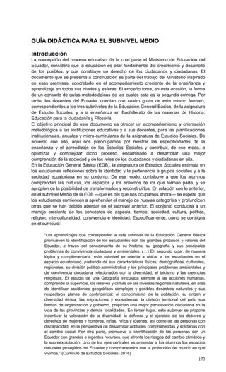 173
GUÍA DIDÁCTICA PARA EL SUBNIVEL MEDIO
Introducción
La concepción del proceso educativo de la cual parte el Ministerio de Educación del
Ecuador, considera que la educación es pilar fundamental del crecimiento y desarrollo
de los pueblos, y que constituye un derecho de los ciudadanos y ciudadanas. El
documento que se presenta a continuación es parte del trabajo del Ministerio inspirado
en esas premisas, concretado en el acompañamiento creciente de la enseñanza y
aprendizaje en todos sus niveles y esferas. El empeño toma, en esta ocasión, la forma
de un conjunto de guías metodológicas de las cuales esta es la segunda entrega. Por
tanto, los docentes del Ecuador cuentan con cuatro guías de este mismo formato,
correspondientes a los tres subniveles de la Educación General Básica, de la asignatura
de Estudio Sociales, y a la enseñanza en Bachillerato de las materias de Historia,
Educación para la ciudadanía y Filosofía.
El objetivo principal de este documento es ofrecer un acompañamiento y orientación
metodológica a las instituciones educativas y a sus docentes, para las planificaciones
institucionales, anuales y micro-curriculares de la asignatura de Estudios Sociales. De
acuerdo con ello, aquí nos preocupamos por mostrar las especificidades de la
enseñanza y el aprendizaje de los Estudios Sociales y contribuir, de ese modo, a
optimizar y complejizar dicho proceso, encaminado a desarrollar una mejor
comprensión de la sociedad y de los roles de los ciudadanos y ciudadanas en ella.
En la Educación General Básica (EGB), la asignatura de Estudios Sociales estimula en
los estudiantes reflexiones sobre la identidad y la pertenencia a grupos sociales y a la
sociedad ecuatoriana en su conjunto. De ese modo, contribuye a que los alumnos
comprendan las culturas, los espacios y los entornos de los que forman parte, y se
apropien de la posibilidad de transformarlos y reconstruirlos. En relación con lo anterior,
en el subnivel Medio de la EGB —que es del que nos ocupamos ahora— se espera que
los estudiantes comiencen a aprehender el manejo de nuevas categorías y profundicen
otras que se han debido abordar en el subnivel anterior. El conjunto conducirá a un
manejo creciente de los conceptos de espacio, tiempo, sociedad, cultura, política,
religión, interculturalidad, convivencia e identidad. Específicamente, como se consigna
en el currículo:
―Los aprendizajes que corresponden a este subnivel de la Educación General Básica
promueven la identificación de los estudiantes con los grandes procesos y valores del
Ecuador, a través del conocimiento de su historia, su geografía y sus principales
problemas de convivencia ciudadana y ambientales. (…) En segundo lugar, de manera
lógica y complementaria, este subnivel se orienta a ubicar a los estudiantes en el
espacio ecuatoriano, partiendo de sus características físicas, demográficas, culturales,
regionales, su división político-administrativa y los principales problemas ambientales y
de convivencia ciudadana relacionados con la diversidad, el laicismo y las creencias
religiosas. El estudio de una Geografía vinculada siempre a las acciones humanas,
comprende la superficie, los relieves y climas de las diversas regiones naturales, en aras
de identificar accidentes geográficos complejos y posibles desastres naturales y sus
respectivos planes de contingencia; el conocimiento de la población, su origen y
diversidad étnica, las migraciones y ecosistemas, la división territorial del país, sus
formas de organización y gobierno, propician una mejor participación ciudadana en la
vida de las provincias y demás localidades. En tercer lugar, este subnivel se propone
incentivar la valoración de la diversidad, la defensa y el ejercicio de los deberes y
derechos de mujeres y hombres, niñas, niños y jóvenes, así como de las personas con
discapacidad, en la perspectiva de desarrollar actitudes comprometidas y solidarias con
el cambio social. Por otra parte, promueve la identificación de las personas con un
Ecuador con grandes e ingentes recursos, que afronta los riesgos del cambio climático y
la sobreexplotación. Uno de los ejes centrales es presentar a los alumnos los espacios
naturales protegidos del Ecuador y comprometerlos con la protección del mundo en que
vivimos.‖ (Currículo de Estudios Sociales, 2016)
 