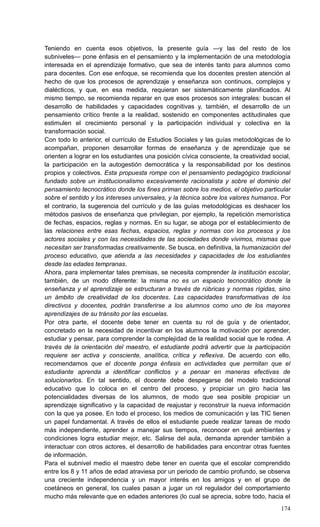 174
Teniendo en cuenta esos objetivos, la presente guía —y las del resto de los
subniveles— pone énfasis en el pensamiento y la implementación de una metodología
interesada en el aprendizaje formativo, que sea de interés tanto para alumnos como
para docentes. Con ese enfoque, se recomienda que los docentes presten atención al
hecho de que los procesos de aprendizaje y enseñanza son continuos, complejos y
dialécticos, y que, en esa medida, requieran ser sistemáticamente planificados. Al
mismo tiempo, se recomienda reparar en que esos procesos son integrales: buscan el
desarrollo de habilidades y capacidades cognitivas y, también, el desarrollo de un
pensamiento crítico frente a la realidad, sostenido en componentes actitudinales que
estimulen el crecimiento personal y la participación individual y colectiva en la
transformación social.
Con todo lo anterior, el currículo de Estudios Sociales y las guías metodológicas de lo
acompañan, proponen desarrollar formas de enseñanza y de aprendizaje que se
orienten a lograr en los estudiantes una posición cívica consciente, la creatividad social,
la participación en la autogestión democrática y la responsabilidad por los destinos
propios y colectivos. Esta propuesta rompe con el pensamiento pedagógico tradicional
fundado sobre un institucionalismo excesivamente racionalista y sobre el dominio del
pensamiento tecnocrático donde los fines priman sobre los medios, el objetivo particular
sobre el sentido y los intereses universales, y la técnica sobre los valores humanos. Por
el contrario, la sugerencia del currículo y de las guías metodológicas es deshacer los
métodos pasivos de enseñanza que privilegian, por ejemplo, la repetición memorística
de fechas, espacios, reglas y normas. En su lugar, se aboga por el establecimiento de
las relaciones entre esas fechas, espacios, reglas y normas con los procesos y los
actores sociales y con las necesidades de las sociedades donde vivimos, mismas que
necesitan ser transformadas creativamente. Se busca, en definitiva, la humanización del
proceso educativo, que atienda a las necesidades y capacidades de los estudiantes
desde las edades tempranas.
Ahora, para implementar tales premisas, se necesita comprender la institución escolar,
también, de un modo diferente: la misma no es un espacio tecnocrático donde la
enseñanza y el aprendizaje se estructuran a través de rúbricas y normas rígidas, sino
un ámbito de creatividad de los docentes. Las capacidades transformativas de los
directivos y docentes, podrán transferirse a los alumnos como uno de los mayores
aprendizajes de su tránsito por las escuelas.
Por otra parte, el docente debe tener en cuenta su rol de guía y de orientador,
concretado en la necesidad de incentivar en los alumnos la motivación por aprender,
estudiar y pensar, para comprender la complejidad de la realidad social que le rodea. A
través de la orientación del maestro, el estudiante podrá advertir que la participación
requiere ser activa y consciente, analítica, crítica y reflexiva. De acuerdo con ello,
recomendamos que el docente ponga énfasis en actividades que permitan que el
estudiante aprenda a identificar conflictos y a pensar en maneras efectivas de
solucionarlos. En tal sentido, el docente debe despegarse del modelo tradicional
educativo que lo coloca en el centro del proceso, y propiciar un giro hacia las
potencialidades diversas de los alumnos, de modo que sea posible propiciar un
aprendizaje significativo y la capacidad de reajustar y reconstruir la nueva información
con la que ya posee. En todo el proceso, los medios de comunicación y las TIC tienen
un papel fundamental. A través de ellos el estudiante puede realizar tareas de modo
más independiente, aprender a manejar sus tiempos, reconocer en qué ambientes y
condiciones logra estudiar mejor, etc. Salirse del aula, demanda aprender también a
interactuar con otros actores, el desarrollo de habilidades para encontrar otras fuentes
de información.
Para el subnivel medio el maestro debe tener en cuenta que el escolar comprendido
entre los 8 y 11 años de edad atraviesa por un periodo de cambio profundo, se observa
una creciente independencia y un mayor interés en los amigos y en el grupo de
coetáneos en general, los cuales pasan a jugar un rol regulador del comportamiento
mucho más relevante que en edades anteriores (lo cual se aprecia, sobre todo, hacia el
 