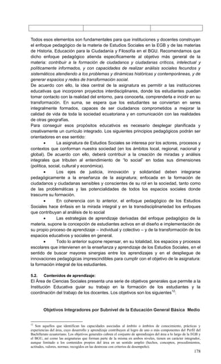 178
Todos esos elementos son fundamentales para que instituciones y docentes construyan
el enfoque pedagógico de la materia de Estudios Sociales en la EGB y de las materias
de Historia, Educación para la Ciudadanía y Filosofía en el BGU. Recomendamos que
dicho enfoque pedagógico atienda específicamente al objetivo más general de la
materia: contribuir a la formación de ciudadanos y ciudadanas críticos, intelectual y
políticamente informados, y con capacidades de realizar análisis sociales fecundos y
sistemáticos atendiendo a los problemas y dinámicas históricas y contemporáneas, y de
generar espacios y redes de transformación social.
De acuerdo con ello, la idea central de la asignatura es permitir a las instituciones
educativas que incorporen proyectos interdisciplinares, donde los estudiantes puedan
tomar contacto con la realidad del entorno, para conocerla, comprenderla e incidir en su
transformación. En suma, se espera que los estudiantes se conviertan en seres
integralmente formados, capaces de ser ciudadanos comprometidos a mejorar la
calidad de vida de toda la sociedad ecuatoriana y en comunicación con las realidades
de otras geografías.
Para conseguir esos propósitos educativos es necesario desplegar planificada y
creativamente un currículo integrado. Los siguientes principios pedagógicos podrán ser
orientadores en ese sentido:
 La asignatura de Estudios Sociales se interesa por los actores, procesos y
contextos que conforman nuestra sociedad (en los ámbitos local, regional, nacional y
global). De acuerdo con ello, deberá contribuir a la creación de miradas y análisis
integrales que tributen al entendimiento de ―lo social‖ en todas sus dimensiones
(política, social, cultural y económica).
 Los ejes de justicia, innovación y solidaridad deben integrarse
pedagógicamente a la enseñanza de la asignatura; enfocada en la formación de
ciudadanos y ciudadanas sensibles y conscientes de su rol en la sociedad, tanto como
de las problemáticas y las potencialidades de todos los espacios sociales donde
trascurre su formación.
 En coherencia con lo anterior, el enfoque pedagógico de los Estudios
Sociales hace énfasis en la mirada integral y en la transdisciplinariedad los enfoques
que contribuyan al análisis de lo social
 Las estrategias de aprendizaje derivadas del enfoque pedagógico de la
materia, supone la concepción de estudiantes activos en el diseño e implementación de
su propio proceso de aprendizaje – individual y colectivo – y de la transformación de los
espacios educativos y sociales en general.
 Todo lo anterior supone repensar, en su totalidad, los espacios y procesos
escolares que intervienen en la enseñanza y aprendizaje de los Estudios Sociales, en el
sentido de buscar mayores sinergias entre los aprendizajes y en el despliegue de
innovaciones pedagógicas imprescindibles para cumplir con el objetivo de la asignatura:
la formación integral de los estudiantes.
5.2. Contenidos de aprendizaje:
El Área de Ciencias Sociales presenta una serie de objetivos generales que permite a la
Institución Educativa guiar su trabajo en la formación de los estudiantes y la
coordinación del trabajo de los docentes. Los objetivos son los siguientes12
:
Objetivos Integradores por Subnivel de la Educación General Básica Medio
12
Son aquellos que identifican las capacidades asociadas al ámbito o ámbitos de conocimiento, prácticas y
experiencias del área, cuyo desarrollo y aprendizaje contribuyen al logro de uno o más componentes del Perfil del
Bachillerato ecuatoriano. Los objetivos generales cubren el conjunto de aprendizajes del área a lo largo de la EGB y
el BGU, así como las asignaturas que forman parte de la misma en ambos niveles, tienen un carácter integrador,
aunque limitado a los contenidos propios del área en un sentido amplio (hechos, conceptos, procedimientos,
actitudes, valores, normas; recogidos en las destrezas con criterios de desempeño).
 