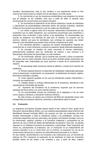 sencillos, demostraciones, todo lo que conlleve a una experiencia donde el niño
vivencie de manera activa su relación con la naturaleza y el medio social.
5. Se recomienda el uso de situaciones problemáticas que presenten los temas
que se trabajan en las unidades, para que, a partir de ellas, el docente vaya
construyendo los conocimientos que espera compartir.
6. Se recomienda el tratamiento de los hechos históricos a través de anécdotas
y valoraciones de personalidades relevantes dentro del período analizado, haciendo
énfasis en los procesos que lideraron y por los cuales son identificados.
7. Las visitas a lugares fuera de la escuela, relacionados directamente con los
contenidos que se están trabajando, son sumamente provechosas para diversificar y
profundizar esos contenidos y para motivar a los estudiantes. Es recomendable que
cuando se programe una actividad de este tipo, el maestro, en conjunto con los
alumnos, elabore una guía de actividades, que contenga los aspectos que deben
observar y las actividades que pueden hacer durante y después de la visita.
8. Es importante planificar y organizar de manera interdisciplinar, tratando los
contenidos de un modo coherente y evitando la repetición desde diferentes asignaturas.
9. Se aconseja no emplear de modo recurrente el recurso memorístico,
particularmente empleado para los contenidos de historia, y que conduce a la
desconexión del proceso de aprendizaje y su vida cotidiana.
10. Se recomienda, además, que el docente sea concreto y breve al responder
preguntas, pero sin restar criticidad. Como se ha dicho, también puede incentivarse que
las preguntas sean respondidas por otros alumnos a través de la coordinación del
maestro.
11. El aprendizaje debe construirse desde la reflexión, a través de la solución de
problemas.
12. Brindar especial atención al desarrollo de habilidades intelectuales generales
como la observación, la descripción, la comparación, la clasificación de hechos, objetos,
fenómenos naturales y sociales.
13. Crear espacios grupales en los que los estudiantes puedan intercambiar y
compartir sus experiencias.
14. Trabajar desde un enfoque diferenciado de la enseñanza, atendiendo a las
características individuales del escolar.
15. Apartarse del formalismo de la enseñanza, logrando que los alumnos
participen de forma activa y no como oyentes pasivos.
16. Es recomendable vincular los contenidos de la asignatura a los de otras
como Lengua y Literatura, y Educación Cultural y Artística.
De esta manera, se espera que al término del BGU los estudiantes hayan sido
protagonistas de procesos intensivos, profundos y sistemáticos sobre lo social.
2.4. Evaluación
La asignatura de Estudios Sociales abarca desde el 2do. hasta el 10mo. grado de la
Educación General Básica (EGB), y en sus materias especializadas hasta el término del
Bachillerato General Unificado (BGU). De acuerdo con ello, los contenidos del área
resultan transversales a toda la enseñanza básica y de bachillerato. Aunque con
contenidos específicos para los subniveles y los grados, los Estudios Sociales, como se
ha mencionado, esperan contribuir a la formación intelectual y sociopolítica de los
alumnos de cara al Perfil de Salida del Bachillerato Ecuatoriano. Para ello, se plantea
repensar en su totalidad el proceso de enseñanza y aprendizaje. Parte importante del
mismo es, precisamente, la evaluación; así: la evaluación no es independiente del
proceso educativo ni es su “punto final”; por el contrario, la evaluación es uno de los
componentes del proceso y requiere ser sistemáticamente pensada en su interior.
En esa medida, recomendamos a los docentes y las instituciones que, al momento de
elaborar los PCI, incorporen la evaluación de las destrezas en todos los momentos
posibles dentro de las clases y las unidades y que, a partir de ellos, realicen
 