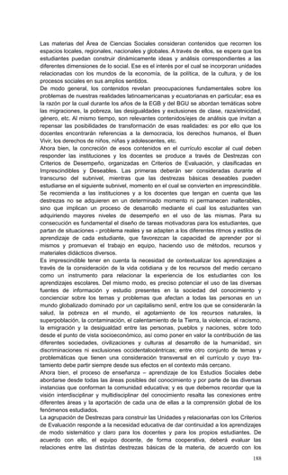188
Las materias del Área de Ciencias Sociales consideran contenidos que recorren los
espacios locales, regionales, nacionales y globales. A través de ellos, se espera que los
estudiantes puedan construir dinámicamente ideas y análisis correspondientes a las
diferentes dimensiones de lo social. Ese es el interés por el cual se incorporan unidades
relacionadas con los mundos de la economía, de la política, de la cultura, y de los
procesos sociales en sus amplios sentidos.
De modo general, los contenidos revelan preocupaciones fundamentales sobre los
problemas de nuestras realidades latinoamericanas y ecuatorianas en particular; esa es
la razón por la cual durante los años de la EGB y del BGU se abordan temáticas sobre
las migraciones, la pobreza, las desigualdades y exclusiones de clase, raza/etnicidad,
género, etc. Al mismo tiempo, son relevantes contenidos/ejes de análisis que invitan a
repensar las posibilidades de transformación de esas realidades: es por ello que los
docentes encontrarán referencias a la democracia, los derechos humanos, el Buen
Vivir, los derechos de niños, niñas y adolescentes, etc.
Ahora bien, la concreción de esos contenidos en el currículo escolar al cual deben
responder las instituciones y los docentes se produce a través de Destrezas con
Criterios de Desempeño, organizadas en Criterios de Evaluación, y clasificadas en
Imprescindibles y Deseables. Las primeras deberán ser consideradas durante el
transcurso del subnivel, mientras que las destrezas básicas deseables pueden
estudiarse en el siguiente subnivel, momento en el cual se convierten en imprescindible.
Se recomienda a las instituciones y a los docentes que tengan en cuenta que las
destrezas no se adquieren en un determinado momento ni permanecen inalterables,
sino que implican un proceso de desarrollo mediante el cual los estudiantes van
adquiriendo mayores niveles de desempeño en el uso de las mismas. Para su
consecución es fundamental el diseño de tareas motivadoras para los estudiantes, que
partan de situaciones - problema reales y se adapten a los diferentes ritmos y estilos de
aprendizaje de cada estudiante, que favorezcan la capacidad de aprender por sí
mismos y promuevan el trabajo en equipo, haciendo uso de métodos, recursos y
materiales didácticos diversos.
Es imprescindible tener en cuenta la necesidad de contextualizar los aprendizajes a
través de la consideración de la vida cotidiana y de los recursos del medio cercano
como un instrumento para relacionar la experiencia de los estudiantes con los
aprendizajes escolares. Del mismo modo, es preciso potenciar el uso de las diversas
fuentes de información y estudio presentes en la sociedad del conocimiento y
concienciar sobre los temas y problemas que afectan a todas las personas en un
mundo globalizado dominado por un capitalismo senil, entre los que se considerarán la
salud, la pobreza en el mundo, el agotamiento de los recursos naturales, la
superpoblación, la contaminación, el calentamiento de la Tierra, la violencia, el racismo,
la emigración y la desigualdad entre las personas, pueblos y naciones, sobre todo
desde el punto de vista socioeconómico, así como poner en valor la contribución de las
diferentes sociedades, civilizaciones y culturas al desarrollo de la humanidad, sin
discriminaciones ni exclusiones occidentalocéntricas; entre otro conjunto de temas y
problemáticas que tienen una consideración transversal en el currículo y cuyo tra-
tamiento debe partir siempre desde sus efectos en el contexto más cercano.
Ahora bien, el proceso de enseñanza – aprendizaje de los Estudios Sociales debe
abordarse desde todas las áreas posibles del conocimiento y por parte de las diversas
instancias que conforman la comunidad educativa; y es que debemos recordar que la
visión interdisciplinar y multidisciplinar del conocimiento resalta las conexiones entre
diferentes áreas y la aportación de cada una de ellas a la comprensión global de los
fenómenos estudiados.
La agrupación de Destrezas para construir las Unidades y relacionarlas con los Criterios
de Evaluación responde a la necesidad educativa de dar continuidad a los aprendizajes
de modo sistemático y claro para los docentes y para los propios estudiantes. De
acuerdo con ello, el equipo docente, de forma cooperativa, deberá evaluar las
relaciones entre las distintas destrezas básicas de la materia, de acuerdo con los
 