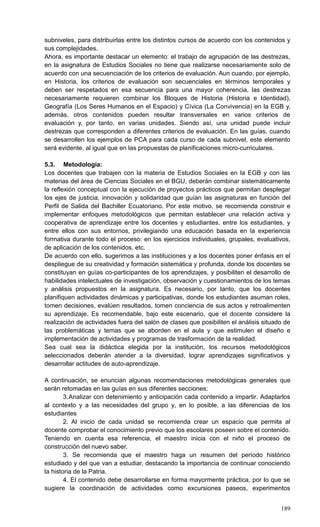 189
subniveles, para distribuirlas entre los distintos cursos de acuerdo con los contenidos y
sus complejidades.
Ahora, es importante destacar un elemento: el trabajo de agrupación de las destrezas,
en la asignatura de Estudios Sociales no tiene que realizarse necesariamente solo de
acuerdo con una secuenciación de los criterios de evaluación. Aun cuando, por ejemplo,
en Historia, los criterios de evaluación son secuenciales en términos temporales y
deben ser respetados en esa secuencia para una mayor coherencia, las destrezas
necesariamente requieren combinar los Bloques de Historia (Historia e Identidad),
Geografía (Los Seres Humanos en el Espacio) y Cívica (La Convivencia) en la EGB y,
además, otros contenidos pueden resultar transversales en varios criterios de
evaluación y, por tanto, en varias unidades. Siendo así, una unidad puede incluir
destrezas que corresponden a diferentes criterios de evaluación. En las guías, cuando
se desarrollen los ejemplos de PCA para cada curso de cada subnivel, este elemento
será evidente, al igual que en las propuestas de planificaciones micro-curriculares.
5.3. Metodología:
Los docentes que trabajen con la materia de Estudios Sociales en la EGB y con las
materias del área de Ciencias Sociales en el BGU, deberán combinar sistemáticamente
la reflexión conceptual con la ejecución de proyectos prácticos que permitan desplegar
los ejes de justicia, innovación y solidaridad que guían las asignaturas en función del
Perfil de Salida del Bachiller Ecuatoriano. Por este motivo, se recomienda construir e
implementar enfoques metodológicos que permitan establecer una relación activa y
cooperativa de aprendizaje entre los docentes y estudiantes, entre los estudiantes, y
entre ellos con sus entornos, privilegiando una educación basada en la experiencia
formativa durante todo el proceso: en los ejercicios individuales, grupales, evaluativos,
de aplicación de los contenidos, etc.
De acuerdo con ello, sugerimos a las instituciones y a los docentes poner énfasis en el
despliegue de su creatividad y formación sistemática y profunda, donde los docentes se
constituyan en guías co-participantes de los aprendizajes, y posibiliten el desarrollo de
habilidades intelectuales de investigación, observación y cuestionamientos de los temas
y análisis propuestos en la asignatura. Es necesario, por tanto, que los docentes
planifiquen actividades dinámicas y participativas, donde los estudiantes asuman roles,
tomen decisiones, evalúen resultados, tomen conciencia de sus actos y retroalimenten
su aprendizaje. Es recomendable, bajo este escenario, que el docente considere la
realización de actividades fuera del salón de clases que posibiliten el análisis situado de
las problemáticas y temas que se aborden en el aula y que estimulen el diseño e
implementación de actividades y programas de trasformación de la realidad.
Sea cual sea la didáctica elegida por la institución, los recursos metodológicos
seleccionados deberán atender a la diversidad, lograr aprendizajes significativos y
desarrollar actitudes de auto-aprendizaje.
A continuación, se enuncian algunas recomendaciones metodológicas generales que
serán retomadas en las guías en sus diferentes secciones:
3.Analizar con detenimiento y anticipación cada contenido a impartir. Adaptarlos
al contexto y a las necesidades del grupo y, en lo posible, a las diferencias de los
estudiantes
2. Al inicio de cada unidad se recomienda crear un espacio que permita al
docente comprobar el conocimiento previo que los escolares poseen sobre el contenido.
Teniendo en cuenta esa referencia, el maestro inicia con el niño el proceso de
construcción del nuevo saber.
3. Se recomienda que el maestro haga un resumen del período histórico
estudiado y del que van a estudiar, destacando la importancia de continuar conociendo
la historia de la Patria.
4. El contenido debe desarrollarse en forma mayormente práctica, por lo que se
sugiere la coordinación de actividades como excursiones paseos, experimentos
 