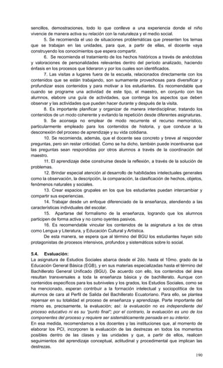 190
sencillos, demostraciones, todo lo que conlleve a una experiencia donde el niño
vivencie de manera activa su relación con la naturaleza y el medio social.
5. Se recomienda el uso de situaciones problemáticas que presenten los temas
que se trabajan en las unidades, para que, a partir de ellas, el docente vaya
construyendo los conocimientos que espera compartir.
6. Se recomienda el tratamiento de los hechos históricos a través de anécdotas
y valoraciones de personalidades relevantes dentro del período analizado, haciendo
énfasis en los procesos que lideraron y por los cuales son identificados.
7. Las visitas a lugares fuera de la escuela, relacionados directamente con los
contenidos que se están trabajando, son sumamente provechosas para diversificar y
profundizar esos contenidos y para motivar a los estudiantes. Es recomendable que
cuando se programe una actividad de este tipo, el maestro, en conjunto con los
alumnos, elabore una guía de actividades, que contenga los aspectos que deben
observar y las actividades que pueden hacer durante y después de la visita.
8. Es importante planificar y organizar de manera interdisciplinar, tratando los
contenidos de un modo coherente y evitando la repetición desde diferentes asignaturas.
9. Se aconseja no emplear de modo recurrente el recurso memorístico,
particularmente empleado para los contenidos de historia, y que conduce a la
desconexión del proceso de aprendizaje y su vida cotidiana.
10. Se recomienda, además, que el docente sea concreto y breve al responder
preguntas, pero sin restar criticidad. Como se ha dicho, también puede incentivarse que
las preguntas sean respondidas por otros alumnos a través de la coordinación del
maestro.
11. El aprendizaje debe construirse desde la reflexión, a través de la solución de
problemas.
12. Brindar especial atención al desarrollo de habilidades intelectuales generales
como la observación, la descripción, la comparación, la clasificación de hechos, objetos,
fenómenos naturales y sociales.
13. Crear espacios grupales en los que los estudiantes puedan intercambiar y
compartir sus experiencias.
14. Trabajar desde un enfoque diferenciado de la enseñanza, atendiendo a las
características individuales del escolar.
15. Apartarse del formalismo de la enseñanza, logrando que los alumnos
participen de forma activa y no como oyentes pasivos.
16. Es recomendable vincular los contenidos de la asignatura a los de otras
como Lengua y Literatura, y Educación Cultural y Artística.
De esta manera, se espera que al término del BGU los estudiantes hayan sido
protagonistas de procesos intensivos, profundos y sistemáticos sobre lo social.
5.4. Evaluación:
La asignatura de Estudios Sociales abarca desde el 2do. hasta el 10mo. grado de la
Educación General Básica (EGB), y en sus materias especializadas hasta el término del
Bachillerato General Unificado (BGU). De acuerdo con ello, los contenidos del área
resultan transversales a toda la enseñanza básica y de bachillerato. Aunque con
contenidos específicos para los subniveles y los grados, los Estudios Sociales, como se
ha mencionado, esperan contribuir a la formación intelectual y sociopolítica de los
alumnos de cara al Perfil de Salida del Bachillerato Ecuatoriano. Para ello, se plantea
repensar en su totalidad el proceso de enseñanza y aprendizaje. Parte importante del
mismo es, precisamente, la evaluación; así: la evaluación no es independiente del
proceso educativo ni es su “punto final”; por el contrario, la evaluación es uno de los
componentes del proceso y requiere ser sistemáticamente pensada en su interior.
En esa medida, recomendamos a los docentes y las instituciones que, al momento de
elaborar los PCI, incorporen la evaluación de las destrezas en todos los momentos
posibles dentro de las clases y las unidades y que, a partir de ellos, realicen
seguimientos del aprendizaje conceptual, actitudinal y procedimental que implican las
destrezas.
 