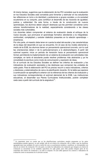 191
Al mismo tiempo, sugerimos que la elaboración de los PCI considere que la evaluación
en los Estudios Sociales está concebida para fomentar y estimular en los estudiantes
las reflexiones en torno a la identidad y pertenencia a grupos sociales y a la sociedad
ecuatoriana en su conjunto, para contribuir al desarrollo de las nociones de igualdad,
justicia y solidaridad. De esta forma, a través de la construcción de nuevos
aprendizajes, los alumnos deben adquirir destrezas que les permitan concebirse como
actores transformadores de la realidad, especialmente considerando a las clases
sociales más vulnerables.
Los docentes deben comprender el sistema de evaluación desde el enfoque de la
nueva escuela, que promueve el aprendizaje formativo atendiendo a la integralidad,
continuidad, complejidad y carácter dialéctico presentes en la relación aprendizaje –
enseñanza.
Por otra parte, el maestro debe tener en cuenta la edad del escolar y las características
de la etapa del desarrollo en que se encuentra. En el caso de los niveles elemental y
medio de la EGB, los alumnos tienen un pensamiento operacional concreto, con lo cual
las orientaciones deben ir de lo particular/cercano a lo abstracto/lejano. A partir del
subnivel superior, inicia un período de transición hacia al pensamiento operacional
formal, permitiendo la implementación de un sistema de evaluación con actividades más
complejas, en tanto el estudiante puede resolver problemas más abstractos y ya ha
consolidado la escritura como modo de comunicación y expresión de ideas.
En el currículo de los Estudios Sociales se definen los criterios de evaluación y los
indicadores de evaluación asociados a las destrezas que componen las unidades de
cada grado. Para la elaboración del PCI es preciso recurrir a esos indicadores, criterios
y destrezas y sistematizarlos de cara a la planificación docente. En la tabla que aparece
a continuación se ejemplifica lo anterior con la referencia de los criterios de evaluación y
sus indicadores correspondientes al subnivel elemental de la EGB. Las instituciones
educativas, al desarrollar sus Planes Curriculares Institucionales, podrán completar
cada caso a partir del currículo de la asignatura13
.
13
Es importante tener en cuenta que en las planificaciones curriculares anuales propuestas en las guías
metodológicas pueden aparecer, en una unidad, más de un criterio de evaluación; ello se debe a que las destrezas
agrupadas para esas unidades (lo cual se realizó de cara a su pertinencia temática y analítica), se corresponden con
más de un criterio de evaluación. Por otra parte, no todos los indicadores de evaluación que integran un criterio de
evaluación se encuentran en las unidades específicas de cada grado; pues ellas pueden integrar parte de los
contenidos del criterio de evaluación y no todo el conjunto. En esta tabla aparecen los criterios e indicadores de
evaluación como se encuentran en el currículo escolar.
 