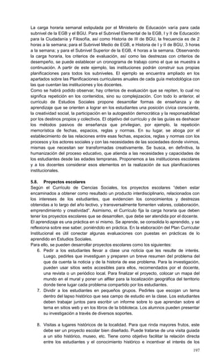 197
La carga horaria semanal estipulada por el Ministerio de Educación varía para cada
subnivel de la EGB y el BGU. Para el Subnivel Elemental de la EGB, I y II de Educación
para la Ciudadanía y Filosofía, así como Historia de III de BGU, la frecuencia es de 2
horas a la semana; para el Subnivel Medio de EGB, e Historia de I y II de BGU, 3 horas
a la semana; y para el Subnivel Superior de la EGB, 4 horas a la semana. Observando
la carga horaria, los criterios de evaluación, así como las destrezas con criterios de
desempeño, se puede establecer un cronograma de trabajo como el que se muestra a
continuación. A partir de este ejemplo, las instituciones podrán construir sus propias
planificaciones para todos los subniveles. El ejemplo se encuentra ampliado en los
apartados sobre las Planificaciones curriculares anuales de cada guía metodológica con
las que cuentan las instituciones y los docentes.
Como se habrá podido observar, hay criterios de evaluación que se repiten, lo cual no
significa repetición en los contenidos, sino su complejización. Con todo lo anterior, el
currículo de Estudios Sociales propone desarrollar formas de enseñanza y de
aprendizaje que se orienten a lograr en los estudiantes una posición cívica consciente,
la creatividad social, la participación en la autogestión democrática y la responsabilidad
por los destinos propios y colectivos. El objetivo del currículo y de las guías es deshacer
los métodos pasivos de enseñanza que privilegian, por ejemplo, la repetición
memorística de fechas, espacios, reglas y normas. En su lugar, se aboga por el
establecimiento de las relaciones entre esas fechas, espacios, reglas y normas con los
procesos y los actores sociales y con las necesidades de las sociedades donde vivimos,
mismas que necesitan ser transformadas creativamente. Se busca, en definitiva, la
humanización del proceso educativo, que atienda a las necesidades y capacidades de
los estudiantes desde las edades tempranas. Proponemos a las instituciones escolares
y a los docentes considerar esos elementos en la realización de sus planificaciones
institucionales.
5.8. Proyectos escolares
Según el Currículo de Ciencias Sociales, los proyectos escolares ―deben estar
encaminados a obtener como resultado un producto interdisciplinario, relacionados con
los intereses de los estudiantes, que evidencien los conocimientos y destrezas
obtenidas a lo largo del año lectivo, y transversalmente fomenten valores, colaboración,
emprendimiento y creatividad‖. Asimismo, el Currículo fija la carga horaria que deben
tener los proyectos escolares que se desarrollen, que debe ser atendida por el docente.
El aprendizaje es una práctica en sí mismo. Se aprende, se consolida lo aprendido, y se
reflexiona sobre ese saber, poniéndolo en práctica. En la elaboración del Plan Curricular
Institucional es útil conectar algunas evaluaciones con puestas en prácticas de lo
aprendido en Estudios Sociales.
Para ello, se pueden desarrollar proyectos escolares como los siguientes:
6. Pedir a los estudiantes llevar a clase una noticia que les resulte de interés.
Luego, pedirles que investiguen y preparen un breve resumen del problema del
que da cuenta la noticia y de la historia de ese problema. Para la investigación,
pueden usar sitios webs accesibles para ellos, recomendados por el docente,
una revista o un periódico local. Para finalizar el proyecto, colocar un mapa del
mundo en el mural y poner un alfiler para la localización geográfica del territorio
donde tiene lugar cada problema compartido por los estudiantes.
7. Dividir a los estudiantes en pequeños grupos. Pedirles que escojan un tema
dentro del lapso histórico que sea campo de estudio en la clase. Los estudiantes
deben trabajar juntos para escribir un informe sobre lo que aprendan sobre el
tema en sitios web y en los libros de la biblioteca. Los alumnos pueden presentar
su investigación a través de diversos soportes.
8. Visitas a lugares históricos de la localidad. Para que rinda mayores frutos, este
debe ser un proyecto escolar bien diseñado. Puede tratarse de una visita guiada
a un sitio histórico, museo, etc. Tiene como objetivo facilitar la relación directa
entre los estudiantes y el conocimiento histórico e incentivar el interés de los
 