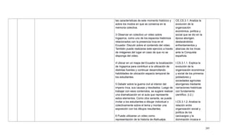 205
las características de este momento histórico y
sobre los modos en que se conserva en la
memoria colectiva.
3 Observar en colectivo un video sobre
Ingapirca, como uno de los espacios históricos
relacionados con la presencia Inca en el
Ecuador. Discutir sobre el contenido del video.
También puede realizarse este ejercicio a través
de imágenes del lugar en caso de que no se
disponga del video.
4 Ubicar en un mapa del Ecuador la localización
de Ingapirca para contribuir a la utilización de
distintas fuentes y continuar desarrollando
habilidades de ubicación espacio temporal de
los estudiantes.
5 Debatir sobre la guerra civil al interior del
imperio Inca, sus causas y resultados. Luego de
trabajar con esos contenidos, se sugiere realizar
una dramatización en el aula que represente
estos elementos. Como otra variante, se puede
invitar a los estudiantes a dibujar individual o
colectivamente sobre el tema y montar una
exposición con los dibujos resultantes.
6 Puede utilizarse un video como
representación de la historia de Atahualpa.
CE.CS.3.1. Analiza la
evolución de la
organización
económica, política y
social que se dio en la
época aborigen,
destacándolos
enfrentamientos y
alianzas de los incas
ante la Conquista
española.
I.CS.3.1.1. Explica la
evolución de la
organización económica
y social de los primeros
pobladores y
sociedades agrícolas
aborígenes mediante
narraciones históricas
con fundamento
científico. (I.2.)
I.CS.3.1.2. Analiza la
relación entre
organización social y
política de los
cacicazgos y la
dominación incaica e
 