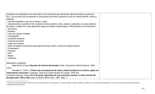 218
14
Consiste en una tela de franela o fieltro en la cual se pegan objetos con lija gruesa. Los objetos pueden ser figuras símbolos, palabras etc. preferiblemente plastificados. Es una ayuda muy útil para desarrollar hechos
complejos durante una charla.
posibilidad de trasladarse a otro local dentro de la institución para desarrollar alguna actividad en particular,
etc.). Los recursos que se presentan a continuación permitirán compartir el curso de manera flexible, amena y
didáctica:
- Láminas ilustradas a color y/o en blanco y negro
- Utensilios (bola o carretel de hilo, pelotas de varios tamaños, bolos, cajones, cuadrados y/ o cubos plásticos,
de cartón o madera etc.) para desarrollar juegos vinculados al aprendizaje o reforzamiento de los contenidos.
- Diccionario.
- Plastilina.
- Libros de cuentos infantiles.
- Franelógrafo14
.
- Acuarelas/ temperas
- Crayones escolares.
- Hojas para colorear.
- Hojas de trabajo (orientaciones para ejecutar tareas, dentro y fuera del contexto escolar)
- Computadora
- Proyector
- DVD
- Mapas
- Cartulinas
Bibliografía y webgrafía:
Ayala Mora, Enrique. Resumen de historia del Ecuador. Quito: Corporación Editora Nacional. 1999.
160 p.
González S., Víctor A. Crítica a las concepciones de razas y clases sociales en la colonia, según los
historiadores nacionales. Guayaquil: Casa de la Cultura Núcleo de Guayas. 1978. 87p.
Contreras Carranza, Carlos Alberto El sector exportador de una economía colonial: la costa colonial del
Ecuador entre 1760 y 1820. Quito: FLACSO: ABYA-YALA. 1990. 192p.: il.
 