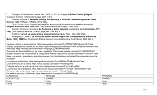 219
Congreso Ecuatoriano de Historia (4to.: 2002: jul. 10 - 14: Guayaquil) Estado, Nación y Región.
Guayaquil: Archivos Histórico del Guayas. 2004. 430 p.
Cushner, Nicholas P. Hacienda y obraje: Los jesuitas y el inicio del capitalismo agrario en Quito
Colonia, 1600-1767Quito: FONSAL. 2010. 398 p.
Tyrer, Robson Brines. Historia demográfica y económica de la Audiencia de Quito: población
indígena e industria textil 1600-1800. Quito: Banco Central del Ecuador. 1988. 325p.
Borchart de Moreno, Christiana. La Audiencia de Quito: aspectos económicos y sociales (siglos XVI-
XVIII) Quito: Banco Central del Ecuador: Abya-Yala. 1998. 405 p.
Freile G., Carlos E.La iglesia ante la situación colonial. Quito: Abya - Yala. 2003. 200p
Rodríguez O., Jaime E. La revolución política durante la época de la independencia: el Reino de
Quito, 1808 – 1822Quito: Corporación Editora Nacional: Universidad Andina Simón Bolívar. 2006. 228 p.
Ingapirca, sitio de la presencia Inca: https://www.youtube.com/watch?v=5FM6Y79RWoo&nohtml5=False
Shyris y conquista del Ecuador por los incas: https://www.youtube.com/watch?v=wA-a3X9BII8&nohtml5=False
Atahualpa: https://www.youtube.com/watch?v=anjo2gP_f_A&nohtml5=False
Conquista del Reino de Quito por los incas y españoles: https://www.youtube.com/watch?v=M2blQ3ONeVI
Muestra didáctica de cómo enseñar la conquista de América: https://www.youtube.com/watch?v=ExFaYf-TZb4
Mapa conceptual y presentación sobre la conquista: http://es.slideshare.net/catlaur82/la-conquista-de-amrica-
26252217
Los colegios en la colonia: https://www.youtube.com/watch?v=HA30Y4zJFEw&nohtml5=False
Los matrimonios en la colonia: https://www.youtube.com/watch?v=huMlfvspT0M
Pirámide social en la América colonial: https://www.youtube.com/watch?v=XhikZugLMvE
La conquista de América para niños: https://www.youtube.com/watch?v=ExFaYf-TZb4&nohtml5=False
Rol de la mujer en la colonia: https://www.youtube.com/watch?v=RmiaSK1jed8
Un paisano me contó. El latifundio: https://www.youtube.com/watch?v=1U8GPM5uIXg
ELABORADO REVISADO APROBADO
DOCENTE(S): NOMBRE: NOMBRE:
Firma: Firma: Firma:
Fecha: Fecha: Fecha:
 
