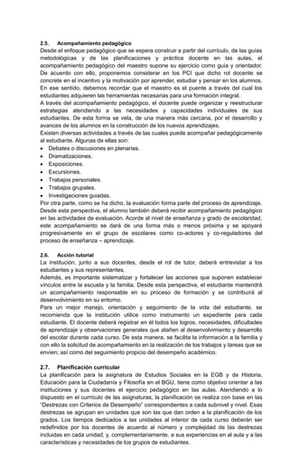 2.5. Acompañamiento pedagógico
Desde el enfoque pedagógico que se espera construir a partir del currículo, de las guías
metodológicas y de las planificaciones y práctica docente en las aulas, el
acompañamiento pedagógico del maestro supone su ejercicio como guía y orientador.
De acuerdo con ello, proponemos considerar en los PCI que dicho rol docente se
concrete en el incentivo y la motivación por aprender, estudiar y pensar en los alumnos.
En ese sentido, debemos recordar que el maestro es el puente a través del cual los
estudiantes adquieren las herramientas necesarias para una formación integral.
A través del acompañamiento pedagógico, el docente puede organizar y reestructurar
estrategias atendiendo a las necesidades y capacidades individuales de sus
estudiantes. De esta forma se vela, de una manera más cercana, por el desarrollo y
avances de los alumnos en la construcción de los nuevos aprendizajes.
Existen diversas actividades a través de las cuales puede acompañar pedagógicamente
al estudiante. Algunas de ellas son:
 Debates o discusiones en plenarias.
 Dramatizaciones.
 Exposiciones.
 Excursiones.
 Trabajos personales.
 Trabajos grupales.
 Investigaciones guiadas.
Por otra parte, como se ha dicho, la evaluación forma parte del proceso de aprendizaje.
Desde esta perspectiva, el alumno también deberá recibir acompañamiento pedagógico
en las actividades de evaluación. Acorde al nivel de enseñanza y grado de escolaridad,
este acompañamiento se dará de una forma más o menos próxima y se apoyará
progresivamente en el grupo de escolares como co-actores y co-reguladores del
proceso de enseñanza – aprendizaje.
2.6. Acción tutorial
La institución, junto a sus docentes, desde el rol de tutor, deberá entrevistar a los
estudiantes y sus representantes.
Además, es importante sistematizar y fortalecer las acciones que suponen establecer
vínculos entre la escuela y la familia. Desde esta perspectiva, el estudiante mantendrá
un acompañamiento responsable en su proceso de formación y se contribuirá al
desenvolvimiento en su entorno.
Para un mejor manejo, orientación y seguimiento de la vida del estudiante, se
recomienda que la institución utilice como instrumento un expediente para cada
estudiante. El docente deberá registrar en él todos los logros, necesidades, dificultades
de aprendizaje y observaciones generales que atañen al desenvolvimiento y desarrollo
del escolar durante cada curso. De esta manera, se facilita la información a la familia y
con ello la solicitud de acompañamiento en la realización de los trabajos y tareas que se
envíen; así como del seguimiento propicio del desempeño académico.
2.7. Planificación curricular
La planificación para la asignatura de Estudios Sociales en la EGB y de Historia,
Educación para la Ciudadanía y Filosofía en el BGU, tiene como objetivo orientar a las
instituciones y sus docentes el ejercicio pedagógico en las aulas. Atendiendo a lo
dispuesto en el currículo de las asignaturas, la planificación se realiza con base en las
―Destrezas con Criterios de Desempeño‖ correspondientes a cada subnivel y nivel. Esas
destrezas se agrupan en unidades que son las que dan orden a la planificación de los
grados. Los tiempos dedicados a las unidades al interior de cada curso deberán ser
redefinidos por los docentes de acuerdo al número y complejidad de las destrezas
incluidas en cada unidad, y, complementariamente, a sus experiencias en al aula y a las
características y necesidades de los grupos de estudiantes.
 