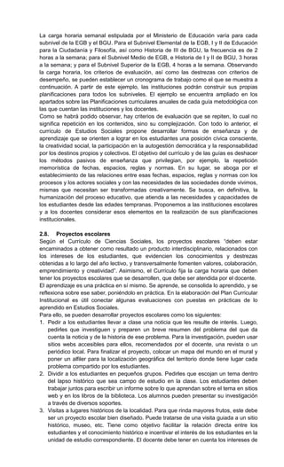 La carga horaria semanal estipulada por el Ministerio de Educación varía para cada
subnivel de la EGB y el BGU. Para el Subnivel Elemental de la EGB, I y II de Educación
para la Ciudadanía y Filosofía, así como Historia de III de BGU, la frecuencia es de 2
horas a la semana; para el Subnivel Medio de EGB, e Historia de I y II de BGU, 3 horas
a la semana; y para el Subnivel Superior de la EGB, 4 horas a la semana. Observando
la carga horaria, los criterios de evaluación, así como las destrezas con criterios de
desempeño, se pueden establecer un cronograma de trabajo como el que se muestra a
continuación. A partir de este ejemplo, las instituciones podrán construir sus propias
planificaciones para todos los subniveles. El ejemplo se encuentra ampliado en los
apartados sobre las Planificaciones curriculares anuales de cada guía metodológica con
las que cuentan las instituciones y los docentes.
Como se habrá podido observar, hay criterios de evaluación que se repiten, lo cual no
significa repetición en los contenidos, sino su complejización. Con todo lo anterior, el
currículo de Estudios Sociales propone desarrollar formas de enseñanza y de
aprendizaje que se orienten a lograr en los estudiantes una posición cívica consciente,
la creatividad social, la participación en la autogestión democrática y la responsabilidad
por los destinos propios y colectivos. El objetivo del currículo y de las guías es deshacer
los métodos pasivos de enseñanza que privilegian, por ejemplo, la repetición
memorística de fechas, espacios, reglas y normas. En su lugar, se aboga por el
establecimiento de las relaciones entre esas fechas, espacios, reglas y normas con los
procesos y los actores sociales y con las necesidades de las sociedades donde vivimos,
mismas que necesitan ser transformadas creativamente. Se busca, en definitiva, la
humanización del proceso educativo, que atienda a las necesidades y capacidades de
los estudiantes desde las edades tempranas. Proponemos a las instituciones escolares
y a los docentes considerar esos elementos en la realización de sus planificaciones
institucionales.
2.8. Proyectos escolares
Según el Currículo de Ciencias Sociales, los proyectos escolares ―deben estar
encaminados a obtener como resultado un producto interdisciplinario, relacionados con
los intereses de los estudiantes, que evidencien los conocimientos y destrezas
obtenidas a lo largo del año lectivo, y transversalmente fomenten valores, colaboración,
emprendimiento y creatividad‖. Asimismo, el Currículo fija la carga horaria que deben
tener los proyectos escolares que se desarrollen, que debe ser atendida por el docente.
El aprendizaje es una práctica en sí mismo. Se aprende, se consolida lo aprendido, y se
reflexiona sobre ese saber, poniéndolo en práctica. En la elaboración del Plan Curricular
Institucional es útil conectar algunas evaluaciones con puestas en prácticas de lo
aprendido en Estudios Sociales.
Para ello, se pueden desarrollar proyectos escolares como los siguientes:
1. Pedir a los estudiantes llevar a clase una noticia que les resulte de interés. Luego,
pedirles que investiguen y preparen un breve resumen del problema del que da
cuenta la noticia y de la historia de ese problema. Para la investigación, pueden usar
sitios webs accesibles para ellos, recomendados por el docente, una revista o un
periódico local. Para finalizar el proyecto, colocar un mapa del mundo en el mural y
poner un alfiler para la localización geográfica del territorio donde tiene lugar cada
problema compartido por los estudiantes.
2. Dividir a los estudiantes en pequeños grupos. Pedirles que escojan un tema dentro
del lapso histórico que sea campo de estudio en la clase. Los estudiantes deben
trabajar juntos para escribir un informe sobre lo que aprendan sobre el tema en sitios
web y en los libros de la biblioteca. Los alumnos pueden presentar su investigación
a través de diversos soportes.
3. Visitas a lugares históricos de la localidad. Para que rinda mayores frutos, este debe
ser un proyecto escolar bien diseñado. Puede tratarse de una visita guiada a un sitio
histórico, museo, etc. Tiene como objetivo facilitar la relación directa entre los
estudiantes y el conocimiento histórico e incentivar el interés de los estudiantes en la
unidad de estudio correspondiente. El docente debe tener en cuenta los intereses de
 