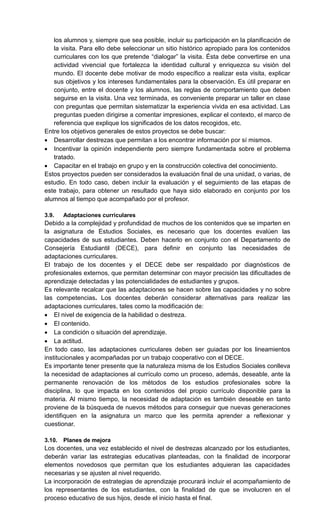 los alumnos y, siempre que sea posible, incluir su participación en la planificación de
la visita. Para ello debe seleccionar un sitio histórico apropiado para los contenidos
curriculares con los que pretende ―dialogar‖ la visita. Ésta debe convertirse en una
actividad vivencial que fortalezca la identidad cultural y enriquezca su visión del
mundo. El docente debe motivar de modo específico a realizar esta visita, explicar
sus objetivos y los intereses fundamentales para la observación. Es útil preparar en
conjunto, entre el docente y los alumnos, las reglas de comportamiento que deben
seguirse en la visita. Una vez terminada, es conveniente preparar un taller en clase
con preguntas que permitan sistematizar la experiencia vivida en esa actividad. Las
preguntas pueden dirigirse a comentar impresiones, explicar el contexto, el marco de
referencia que explique los significados de los datos recogidos, etc.
Entre los objetivos generales de estos proyectos se debe buscar:
 Desarrollar destrezas que permitan a los encontrar información por sí mismos.
 Incentivar la opinión independiente pero siempre fundamentada sobre el problema
tratado.
 Capacitar en el trabajo en grupo y en la construcción colectiva del conocimiento.
Estos proyectos pueden ser considerados la evaluación final de una unidad, o varias, de
estudio. En todo caso, deben incluir la evaluación y el seguimiento de las etapas de
este trabajo, para obtener un resultado que haya sido elaborado en conjunto por los
alumnos al tiempo que acompañado por el profesor.
3.9. Adaptaciones curriculares
Debido a la complejidad y profundidad de muchos de los contenidos que se imparten en
la asignatura de Estudios Sociales, es necesario que los docentes evalúen las
capacidades de sus estudiantes. Deben hacerlo en conjunto con el Departamento de
Consejería Estudiantil (DECE), para definir en conjunto las necesidades de
adaptaciones curriculares.
El trabajo de los docentes y el DECE debe ser respaldado por diagnósticos de
profesionales externos, que permitan determinar con mayor precisión las dificultades de
aprendizaje detectadas y las potencialidades de estudiantes y grupos.
Es relevante recalcar que las adaptaciones se hacen sobre las capacidades y no sobre
las competencias. Los docentes deberán considerar alternativas para realizar las
adaptaciones curriculares, tales como la modificación de:
 El nivel de exigencia de la habilidad o destreza.
 El contenido.
 La condición o situación del aprendizaje.
 La actitud.
En todo caso, las adaptaciones curriculares deben ser guiadas por los lineamientos
institucionales y acompañadas por un trabajo cooperativo con el DECE.
Es importante tener presente que la naturaleza misma de los Estudios Sociales conlleva
la necesidad de adaptaciones al currículo como un proceso, además, deseable, ante la
permanente renovación de los métodos de los estudios profesionales sobre la
disciplina, lo que impacta en los contenidos del propio currículo disponible para la
materia. Al mismo tiempo, la necesidad de adaptación es también deseable en tanto
proviene de la búsqueda de nuevos métodos para conseguir que nuevas generaciones
identifiquen en la asignatura un marco que les permita aprender a reflexionar y
cuestionar.
3.10. Planes de mejora
Los docentes, una vez establecido el nivel de destrezas alcanzado por los estudiantes,
deberán variar las estrategias educativas planteadas, con la finalidad de incorporar
elementos novedosos que permitan que los estudiantes adquieran las capacidades
necesarias y se ajusten al nivel requerido.
La incorporación de estrategias de aprendizaje procurará incluir el acompañamiento de
los representantes de los estudiantes, con la finalidad de que se involucren en el
proceso educativo de sus hijos, desde el inicio hasta el final.
 