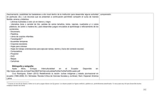 252
15
Consiste en una tela de franela o fieltro en la cual se pegan objetos con lija gruesa. Los objetos pueden ser figuras símbolos, palabras etc. preferiblemente plastificados. Es una ayuda muy útil para desarrollar hechos
complejos durante una charla.
(hacinamiento, posibilidad de trasladarse a otro local dentro de la institución para desarrollar alguna actividad
en particular, etc.). Los recursos que se presentan a continuación permitirán compartir el curso de manera
flexible, amena y didáctica:
- Láminas ilustradas a color y/o en blanco y negro
- Utensilios (bola o carretel de hilo, pelotas de varios tamaños, bolos, cajones, cuadrados y/ o cubos
plásticos, de cartón o madera etc.) para desarrollar juegos vinculados al aprendizaje o reforzamiento de los
contenidos.
- Diccionario.
- Plastilina.
- Libros de cuentos infantiles.
- Franelógrafo15
.
- Acuarelas/ temperas
- Crayones escolares.
- Hojas para colorear.
- Hojas de trabajo (orientaciones para ejecutar tareas, dentro y fuera del contexto escolar)
- Computadora
- Proyector
- DVD
- Mapas
- Cartulinas
Bibliografía y webgrafía:
Ayala Mora, Enrique. Interculturalidad en el Ecuador. Disponible en:
http://www.uasb.edu.ec/UserFiles/380/File/Interculturalidad%20en%20el%20Ecuador.pdf
Cruz Rodríguez, Edwin (2012) Redefiniendo la nación: luchas indígenas y estado plurinacional en
ecuador (1990-2008). En: Nómadas. Revista Crítica de Ciencias Sociales y Jurídicas | Núm. Especial: América
Latina
comprensión.
 