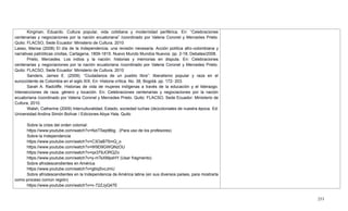 253
Kingman, Eduardo. Cultura popular, vida cotidiana y modernidad periférica. En: ―Celebraciones
centenarias y negociaciones por la nación ecuatoriana‖ /coordinado por Valeria Coronel y Mercedes Prieto.
Quito: FLACSO, Sede Ecuador: Ministerio de Cultura, 2010
Lasso, Marixa (2008) El día de la Independencia; una revisión necesaria. Acción política afro-colombiana y
narrativas patrióticas criollas, Cartagena, 1809-1815. Nuevo Mundo Mundos Nuevos. pp. 2-18, Debates/2008.
Prieto, Mercedes. Los indios y la nación: historias y memorias en disputa. En: Celebraciones
centenarias y negociaciones por la nación ecuatoriana /coordinado por Valeria Coronel y Mercedes Prieto.
Quito: FLACSO, Sede Ecuador: Ministerio de Cultura, 2010
Sanders, James E. (2009). ―Ciudadanos de un pueblo libre‖: liberalismo popular y raza en el
suroccidente de Colombia en el siglo XIX. En: Historia crítica. No. 38, Bogotá. pp. 172- 203.
Sarah A. Radcliffe. Historias de vida de mujeres indígenas a través de la educación y el liderazgo.
Intersecciones de raza, género y locación. En: Celebraciones centenarias y negociaciones por la nación
ecuatoriana /coordinado por Valeria Coronel y Mercedes Prieto. Quito: FLACSO, Sede Ecuador: Ministerio de
Cultura, 2010.
Walsh, Catherine (2009) Interculturalidad, Estado, sociedad luchas (de)coloniales de nuestra época. Ed:
Universidad Andina Simón Bolívar / Ediciones Abya-Yala, Quito
Sobre la crisis del orden colonial:
https://www.youtube.com/watch?v=NziTSept8bg . (Para uso de los profesores)
Sobre la Independencia
https://www.youtube.com/watch?v=C3OaB75mQ_o
https://www.youtube.com/watch?v=W9D9GWQNzOU
https://www.youtube.com/watch?v=qx379JORQZo
https://www.youtube.com/watch?v=y-mTsXMpsHY (Usar fragmento)
Sobre afrodescendientes en América
https://www.youtube.com/watch?v=gtiiqSvcJmU
Sobre afrodescendientes en la Independencia de América latina (en sus diversos países, para mostrarla
como proceso común región)
https://www.youtube.com/watch?v=n-72ZJyQ47E
 