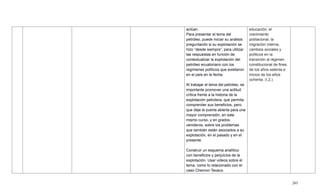 265
actúan.
Para presentar el tema del
petróleo, puede iniciar su análisis
preguntando si su explotación se
hizo ―desde siempre‖, para utilizar
las respuestas en función de
contextualizar la explotación del
petróleo ecuatoriano con los
regímenes políticos que existieron
en el país en la fecha.
Al trabajar el tema del petróleo, es
importante promover una actitud
crítica frente a la historia de la
explotación petrolera, que permita
comprender sus beneficios, pero
que deje la puerta abierta para una
mayor comprensión, en este
mismo curso, y en grados
venideros, sobre los problemas
que también están asociados a su
explotación, en el pasado y en el
presente.
Construir un esquema analítico
con beneficios y perjuicios de la
explotación. Usar videos sobre el
tema, como lo relacionado con el
caso Chevron-Texaco.
educación, el
crecimiento
poblacional, la
migración interna,
cambios sociales y
políticos en la
transición al régimen
constitucional de fines
de los años setenta e
inicios de los años
ochenta. (I.2.)
 