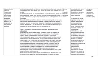 290
trabajo colectivo.
CS.3.1.2.
Relacionar la
organización
económica y
social de las
sociedades
agrícolas con su
alfarería y el
surgimiento de
sus primeros
poblados
anotar las respuestas de los alumnos para construir colectivamente nociones
compartidas sobre esos temas, que sirvan de soporte para trabajar en la
unidad.
Al término del debate, se recomienda hacer uso de diccionarios, donde los
alumnos puedan buscar esos términos (u otros de interés para la unidad) y
puedan contrastar sus propias respuestas con las que están presentes en el
diccionario.
Esta actividad tiene múltiples objetivos: continuar construyendo en las aulas
las nociones de tiempo histórico, fomentar el debate colectivo de alumnos y
docentes y entre los alumnos, desarrollar habilidades de socialización,
diálogo; familiarizar a los alumnos con la búsqueda de información y la
utilización de fuentes diversas como los diccionarios, etc.
Visita a un museo (si no es factible para la escuela, se presentan otras
alternativas)
En el banco de recurso que se anexa, el maestro cuenta con una guía de
localización de todos los museos del país, sus contactos y temáticas. La
visita al museo puede ser previa al inicio de la unidad y luego hacer
referencia a ella (lo que es menos recomendable) o puede coordinarse con la
institución para impartir la sesión en el lugar. Debe coordinarse si será una
visita dirigida o no. En este caso se recomienda que no se dirija la visita para
que el estudiante vaya descubriendo la historia a partir de los objetos y las
preguntas elaboradas por el docente o ellos mismos. Previo a la visita se
orienta a los alumnos llevar un cuaderno donde puedan realizar apuntes.
Durante la visita, el maestro puede elegir una primera pieza del museo,
relacionada con el tema de la unidad (puede ser, por ejemplo, una
herramienta de trabajo correspondiente al período pre-cerámico) para a partir
de ahí reflexionar colectivamente.
En el caso de escuelas que no tengan accesible ninguno de los museos que
se encuentran en la guía, se recomienda organizar una sesión con algún
Láminas
PC
Proyector
Medio de
transporte
escolar.
conocido también como
evaluación formativa.
Constituir una fuente de
información sobre los
logros obtenidos.
De acuerdo con ello se
sugiere el manejo de un
proceso de evaluación
continuo, sistémico y
sistemático. De esta
forma, el docente podrá
reconocer a tiempo, las
competencias y
habilidades que cada
alumno debe desarrollar,
identificar la brecha entre
los resultados esperados y
los alcanzados por los
alumnos. Lo anterior
demanda del maestro un
permanente estado de
alerta y restructuración de
sus estrategias
metodológicas.
En el proceso de
evaluación, el docente
debe tener en cuenta los
criterios e indicadores de
evaluación definidos para
aborígenes
mediante
narraciones
históricas con
fundamento
Científico. (I.2.)
 