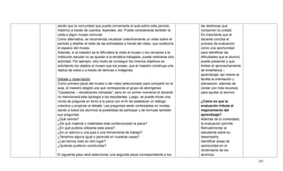291
adulto que la comunidad que pueda conversarle al aula sobre este periodo
histórico a través de cuentos, leyendas, etc. Puede considerarse también la
visita a algún museo comunal.
Como alternativa, se recomienda visualizar colectivamente un video sobre el
período y diseñar el resto de las actividades a través del video, que sustituiría
el espacio del museo.
Además, si al maestro se le dificultara la visita al museo o los cercanos a la
institución escolar no se ajustan a la temática trabajada, puede realizarse otra
actividad. Por ejemplo, otro modo de conseguir los mismos objetivos es
solicitando los objetos al museo que los posee, que el maestro construya una
réplica de estos o a través de láminas o imágenes.
Debate y observación
Como primera pieza del museo o del video seleccionado para compartir en el
aula, el maestro elegirá una que corresponda al grupo de aborígenes
―Cazadores – recolectores nómadas‖; pero en un primer momento el docente
no mencionará esta tipología a los estudiantes. Luego, se puede iniciar una
ronda de pregunta en torno a la pieza con el fin de establecer un diálogo
colectivo y propiciar el debate. Las preguntas serán contestadas en rondas,
dando a todos los alumnos la posibilidad de participar y de formular también
sus preguntas.
¿Qué vemos?
¿De qué material o materiales está confeccionado la pieza?
¿En qué pudiera utilizarse esta pieza?
¿Es un adorno o una joya o una herramienta de trabajo?
¿Tenemos alguna igual o parecida en nuestras casas?
¿Las hemos visto en otro lugar?
¿Quiénes pudieron construirlas?
El siguiente paso será seleccionar una segunda pieza correspondiente a los
las destrezas que
componen la unidad.
Es importante que el
docente conciba el
proceso de evaluación
como una oportunidad
para identificar las
dificultades que el alumno
puede presentar y que
limitan el aprovechamiento
de enseñanza –
aprendizaje; así mismo le
facilita la orientación y
planeación, además de
contar con más recursos
para ayudar al alumno.
¿Cómo es que la
evaluación tributa al
mejoramiento del
aprendizaje?
Además de lo comentado,
la evaluación permite:
Retroalimentar al
estudiante sobre su
desempeño.
Identificar áreas de
oportunidad en el
rendimiento de los
alumnos.
 