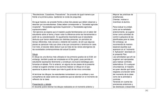292
―Recolectores, Cazadores, Pescadores‖. Se procede de igual manera que
frente a la primera pieza, repitiendo la ronda de preguntas.
De igual manera, se procede frente a otras tres piezas que deben observar y
describir por los estudiantes. Estas deben corresponder a: ―Sociedad agrícola
incipiente‖, ―Sociedades agrícolas Superiores‖ y ―Sociedades agrícolas
supracomunales‖.
Del ejercicio se espera que el maestro pueda familiarizarse con el saber del
estudiante sobre el tema y hacer notar la diferencia entre las herramientas a
partir de su caracterización. Es igualmente importante que el estudiante
deduzca que fueron elaboradas por distintas personas, en períodos de
tiempo diferentes, más cercano o distante del nuestro, de ahí que algunas
piezas se parezcan más que otras a las que conocemos o tenemos en casa.
Con todo, el escolar debe deducir que se trata de las raíces aborígenes de
las sociedades contemporáneas del actual Ecuador.
Dibujo
El dibujo es una técnica más utilizada en los primeros grados de la EGB; sin
embargo, también puede ser empleada en el 5to grado, pues permite al
estudiante expresarse libremente y constituye una buena estrategia para
fomentar el debate. Por lo anterior, en alguna de las clases de la presente
unidad se sugiere orientar a los alumnos realizar un dibujo en el que
aparezca la pieza de museo que más le gustó de las cinco conocidas.
Al terminar los dibujos, los estudiantes comentaran con su profesor y sus
compañeros de clase sobre las cuestiones que se abordan en el momento de
reflexión de la clase.
Presentación y debate
El docente podrá retomar los dibujos realizados en el momento anterior y
Mejorar las prácticas de
enseñanzas.
Orientar, motivar e
incentivar al alumno.
Para evaluar la unidad,
como se he señalado
anteriormente, se sugiere
tomar como actividad de
control cualquiera de las
planificadas para la clase.
Sin embargo, se
recomienda de manera
especial aquellas que
aparecen en el ―momento
4: Aplicación‖ abordado en
el presente Plan.
Las actividades que ahí se
sugieren son apropiadas
para realizar controles
sistemáticos. En cualquier
circunstancia, el maestro
es quien decide qué hacer
respecto a la lección tanto
del momento de la clase
como de la actividad a
controlar.
Teniendo en cuenta las
precisiones anteriores y
las destrezas a desarrollar
 