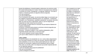 295
grupos de pobladores, el docente asigna a cada grupo una columna a partir
de la pieza seleccionada en el museo. Coloca en una esquina dos cartulinas.
La primera con el título ―Semejanzas‖ y la segunda ―diferencia‖. Con todo lo
anterior, el docente procede a la segunda ronda de preguntas:
¿En qué se parecen?
¿En qué se diferencian?
Con la orientación del maestro, los alumnos deben llegar a la conclusión que
las imágenes representan diferentes grupos: los ―Cazadores – recolectores
nómadas‖ y los ―Recolectores, cazadores, pescadores‖ se parecen más entre
ellos; así como los de los ―Agricultores‖ entre sí y que los segundos se
resguardan de mejor manera que los primeros.
De la actividad, se debe derivar la conclusión de que estamos hablando de
nuestros antepasados.
Al término, el docente podrá propiciar una tercera ronda de preguntas que
permitirán pasar a la conceptualización.
Entonces – comenta el maestro- si son nuestros antepasados ¿Será
importante estudiar sobre ellos y su forma de vida?
¿Por qué es necesario conocer nuestra historia?
¿Por qué no debe olvidarse los orígenes de nuestra historia?
Video y debate
El docente propone a los estudiantes ver uno o varios videos (dependiendo
de lo que elija el docente en el banco de recursos), dónde se habla sobre
estos pobladores. (el uso de los videos puede distribuirse por clase, de
acuerdo con los tiempos y objetivos que se planifiquen para la unidad)
Para cada uno de ellos, pide a los subgrupos que presten especial atención
en los siguientes aspectos:
¿Cómo se llamaban estos grupos de pobladores?
¿De qué se alimentaban?
¿Cómo conseguían la comida?
niño comparte con el resto
del grupo el producto de
su trabajo y la experiencia
adquirida en la realización
de la actividad.
Para la implementación de
las exposiciones, el
docente debe poner en
práctica estrategias
dinámicas que creen al
alumno un escenario de
confianza.
La misma pregunta puede
ser respondida por varios
alumnos, de hecho, se
sugiere hacer rondas de
respuestas por cada
pregunta. De este modo el
aprendizaje se construye
desde lo grupal.
Ésta técnica puede ser
utilizada en varios
momentos de las clases
que componen la unidad.
La técnica también puede
ser utilizada para evaluar
la Aplicación del
conocimiento en un
momento posterior a la
clase. Para ello, el
 