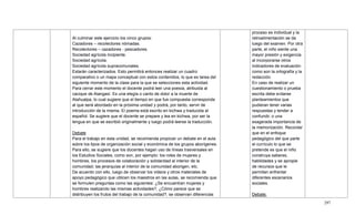 297
Al culminar este ejercicio los cinco grupos:
Cazadores – recolectores nómadas.
Recolectores – cazadores - pescadores.
Sociedad agrícola incipiente.
Sociedad agrícola.
Sociedad agrícola supracomunales.
Estarán caracterizados. Esto permitirá entonces realizar un cuadro
comparativo o un mapa conceptual con estos contenidos, lo que es tarea del
siguiente momento de la clase para la que se selecciones esta actividad.
Para cerrar este momento el docente podrá leer una poesía, atribuida al
cacique de Alangasí. Es una elegía o canto de dolor a la muerte de
Atahualpa, lo cual sugiere que el tiempo en que fue compuesta corresponde
al que será abordado en la próxima unidad y podrá, por tanto, servir de
introducción de la misma. El poema está escrito en kichwa y traducida al
español. Se sugiere que el docente se prepare y lea en kichwa, por ser la
lengua en que se escribió originalmente y luego podrá leerse la traducción.
Debate
Para el trabajo en esta unidad, se recomienda propiciar un debate en el aula
sobre los tipos de organización social y económica de los grupos aborígenes.
Para ello, se sugiere que los docentes hagan uso de líneas trasversales en
los Estudios Sociales, como son, por ejemplo: los roles de mujeres y
hombres, los procesos de colaboración y solidaridad al interior de la
comunidad; las jerarquías al interior de la comunidad aborigen, etc.
De acuerdo con ello, luego de observar los videos y otros materiales de
apoyo pedagógico que utilicen los maestros en las aulas, se recomienda que
se formulen preguntas como las siguientes: ¿Se encuentran mujeres y
hombres realizando las mismas actividades?, ¿Cómo parece que se
distribuyen los frutos del trabajo de la comunidad?, se observan diferencias
proceso es individual y la
retroalimentación se da
luego del examen. Por otra
parte, el niño siente una
mayor presión y exigencia
al incorporarse otros
indicadores de evaluación
como son la ortografía y la
redacción.
En caso de realizar un
cuestionamiento o prueba
escrita debe evitarse
planteamientos que
pudieran tener varias
respuestas y tender a
confundir, o una
exagerada importancia de
la memorización. Recordar
que en el enfoque
pedagógico del que parte
el currículo lo que se
pretende es que el niño
construya saberes,
habilidades y se apropie
de recursos que le
permitan enfrentar
diferentes escenarios
sociales.
Debate:
 