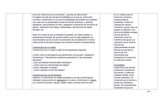 298
entre los miembros de la comunidad?, ¿qué tipo de diferencias?
El objetivo de este tipo de ejercicios/debates en el aula es, sobre todo,
contribuir a desarrollar en los alumnos habilidades de análisis de la realidad
que, esta vez, es presentada a través de fuentes históricas; y, además,
establecer rutas analíticas en ellos, resaltando la relevancia de los temas de
género, distribución del trabajo, solidaridades, reproducción de clases
sociales, etc.
Nota: En el caso de que la localidad lo posibilite, por haber existido un
asentamiento aborigen del periodo histórico que se está trabajando, es
recomendable que se vinculen los elementos de la localidad en la misma
clase donde se aborda el aspecto de la historia nacional correspondiente.
Construcción de un cuadro
Construcción de un cuadro a partir de las siguientes preguntas:
¿Cómo vivían los aborígenes que pertenecían a los grupos ―Cazadores –
recolectores‖; ―Recolectores-cazadores-pescadores‖ y las sociedades
agrícolas?
¿Qué actividades fundamentales realizaban?
¿Cómo eran sus instrumentos de trabajo?
¿Cómo realizaban el trabajo?
¿Cómo repartían el fruto del trabajo?
Construcción de una herramienta.
Elaborar un instrumento de trabajo semejante a los que los aborígenes
utilizaban, para ponerlos en exposición en el aula o confeccionar un álbum
con recortes de prensa, dibujos, mapas, sellos y láminas sobre el tema.
Es un método para la
resolución racional y
consensuada de
problemas. Puede ser
utilizada de manera
individual o grupal, pero se
sugiere lo segundo. Una
de sus principales ventajas
es que permite la
interacción entre los
miembros del grupo y la
valoración de los hechos.
Otra de las
particularidades de ésta
técnica es que dota al
alumno de una
herramienta que
trasciende los marcos de
la institución escolar.
El portafolio:
Instrumento que permite
evidenciar la trayectoria
del escolar y puede ser
utilizado también como
recurso evaluativo. Es
construido por el alumno y
puede ser individual o
grupal. Una característica
importante es que los
 