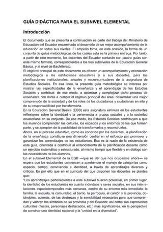 GUÍA DIDÁCTICA PARA EL SUBNIVEL ELEMENTAL
Introducción
El documento que se presenta a continuación es parte del trabajo del Ministerio de
Educación del Ecuador encaminado al desarrollo de un mejor acompañamiento de la
educación en todos sus niveles. El empeño toma, en esta ocasión, la forma de un
conjunto de guías metodológicas de las cuales esta es la primera entrega. Por tanto,
a partir de este momento, los docentes del Ecuador contarán con cuatro guías con
este mismo formato, correspondientes a los tres subniveles de la Educación General
Básica, y al nivel de Bachillerato.
El objetivo principal de este documento es ofrecer un acompañamiento y orientación
metodológica a las instituciones educativas y a sus docentes, para las
planificaciones institucionales, anuales y micro-curriculares de la asignatura de
Estudios Sociales. En esa línea, la presente guía metodológica se interesa por
mostrar las especificidades de la enseñanza y el aprendizaje de los Estudios
Sociales y contribuir, de ese modo, a optimizar y complejizar dicho proceso de
enseñanza con miras a cumplir el objetivo principal del área: desarrollar una mejor
comprensión de la sociedad y de los roles de los ciudadanos y ciudadanas en ella y
de su responsabilidad por transformarla.
En la Educación General Básica (EGB) esta asignatura estimula en los estudiantes
reflexiones sobre la identidad y la pertenencia a grupos sociales y a la sociedad
ecuatoriana en su conjunto. De ese modo, los Estudios Sociales contribuyen a que
los alumnos comprendan las culturas, los espacios y los entornos de los que forman
parte, y se apropien de la posibilidad de transformarlos y reconstruirlos.
Ahora, en el proceso educativo, como es conocido por los docentes, la planificación
de la enseñanza constituye una dimensión central en el esfuerzo por promover y
garantizar los aprendizajes de los estudiantes. Esa es la razón de la existencia de
esta guía, orientada a contribuir al entendimiento de la planificación docente como
un ejercicio sistemático y estructurado, al mismo tiempo que flexible y en diálogo con
las necesidades de los alumnos.
En el subnivel Elemental de la EGB —que es del que nos ocupamos ahora— se
espera que los estudiantes comiencen a aprehender el manejo de categorías como
espacio, tiempo, convivencia e identidad, a través de aprendizajes diversos y
críticos. Es por ello que en el currículo del que disponen los docentes se plantea
que:
―Los aprendizajes pertenecientes a este subnivel buscan potenciar, en primer lugar,
la identidad de los estudiantes en cuanto individuos y seres sociales, en sus interre-
laciones espaciotemporales más cercanas, dentro de su entorno más inmediato: la
familia, la escuela, la comunidad, el barrio, la parroquia, el cantón y la provincia, do-
tándoles, además, de las destrezas y la sensibilidad necesarias para que compren-
dan y valoren los símbolos de su provincia y del Ecuador, así como sus expresiones
culturales (fiestas, personajes destacados, etc.) más significativas, en la perspectiva
de construir una identidad nacional y la ―unidad en la diversidad‖.
 