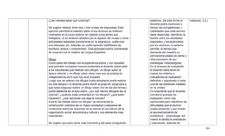 304
¿Les interesa saber qué continúa?
Se sugiere realizar entre dos y tres rondas de respuestas. Este
ejercicio permitirá al maestro saber si los alumnos se sintieron
motivados en el curso anterior en relación a los temas que
trabajaron, si se sintieron atraídos por el espacio del museo u otras
actividades realizadas previamente en la asignatura, cuáles son
sus intereses, etc. Además, se podrá apreciar habilidades de
escritura, lectura y comprensión. Esta actividad podría coordinarse
de conjunto con la materia de Lengua Española.
Dibujo
Como parte del trabajo con la experiencia previa y con aquellas
que permitan incorporar nuevos contenidos el docente podrá pedir
a los estudiantes que realicen dos dibujos: un dibujo sobre la
época colonial, y un dibujo sobre cómo cree que se produjo la
independencia de lo que hoy es el Ecuador.
Luego que se realicen los dibujos (cada estudiante podrá realizar
los dos dibujos o el docente podrá dividir al grupo en subgrupos y
que cada subgrupo realice un dibujo sobre uno de los dos temas),
podrá debatirse en el aula sobre: ¿por qué hemos dibujado así la
colonia?, ¿quiénes están presentes en los dibujos?, ¿qué están
haciendo?, ¿qué lecciones nos deja la colonia?
A partir del debate sobre los dibujos, se recomienda la
construcción colectiva de un mapa conceptual o esquema de
contenidos sobre las lecciones de la colonia en los planos de la
organización social, económica y cultural y sus elementos más
importantes.
Se sugiere que para cerrar este momento y dar paso al siguiente,
sistémico. De esta forma el
docente podrá reconocer a
tiempo las competencias y
habilidades que cada alumno
debe desarrollar, identificar la
brecha entre los resultados
esperados y los alcanzados
por los alumnos. Lo anterior
permite, al tiempo que
demanda del maestro un
permanente estado de alerta y
restructuración de sus
estrategias metodológicas.
En el proceso de evaluación,
el docente debe tener en
cuenta los criterios e
indicadores de evaluación
definidos y adjudicado a cada
una de las destrezas tratadas
en la unidad.
Es importante que el docente
conciba el proceso de
evaluación como una
oportunidad para identificar las
dificultades que el alumno
puede presentar y que limitan
el aprovechamiento de
enseñanza – aprendizaje; así
mismo le facilita la orientación
y planeación, además de
mestizos). (I.2.)
 