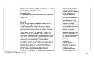 306
21
Tomado del banco de recursos de la EGB nivel elemental.
hablamos creían que podían evitarla?, ¿por qué creen que sucedió
esa guerra?, ¿qué se perseguía con ella?
Escritura de textos
El docente pide al estudiante redactar un texto de no más de tres
párrafos sobre uno de siguientes temas:
―Guerra y paz‖
―Las guerras existen porque…‖
Caminando
Una vez concluido el tiempo para el ejercicio se aplicará una
técnica para dividir el grupo en subgrupos.
Se pide a los participantes que caminen rápido en todas las
direcciones del salón y sin tropezar con nadie El coordinador
cuenta esta historia y los participantes irán actuando lo que ella
dice:
―Hoy me levanté temprano y salí apresurado al trabajo. Ya era
tarde. Por el camino me encontré a un amigo y lo saludé: Hola,
¿cómo estás? Seguimos caminando tomados del brazo de nuestro
amigo. Vamos conversando cosas muy importantes y, de repente,
vemos a otros dos amigos, nos presentamos y seguimos
caminando los cuatro amigos juntos, tomados del brazo.‖ La
historia puede continuar aumentando a ocho personas o restando
dos, para que queden grupos de seis. El número final depende de
la cantidad que se quieran hacer para continuar trabajando21
.
Para este caso pueden ser de 4 a 6 estudiantes por subgrupo,
dependiendo de la cantidad de niños que tenga el grupo.
Una vez formados los subgrupos, el docente orienta que
seleccionen, por cada equipo, uno de los textos redactados por sus
aparecen en el momento de
―Aplicación‖ abordado en el
presente Plan. Las actividades
que ahí se sugieren son
apropiadas para realizar
controles sistemáticos.
En cualquier circunstancia, el
maestro es quien decide qué
hacer respecto a la lección
tanto del momento de la clase
como de la actividad a
controlar y puede realizar este
tipo de evaluaciones cuando lo
considere pertinente.
Teniendo en cuenta las
precisiones anteriores y las
destrezas a desarrollar en esta
unidad que se ejemplifica de
6to grado, se recomiendan las
siguientes herramientas de
evaluación:
Observación:
Como se ha dicho, la
observación del docente es
una técnica importante de
evaluación. Puede
implementarse de modo
informal (como parte de la
 