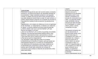 308
Lluvia de ideas
Retomando la pregunta de cierre del momento anterior, el docente
escribirá en una esquina del pizarrón las respuestas ofrecidas por
los estudiantes. Si algún estudiante acertara en una respuesta
correcta, el maestro anuncia que será el hecho principal sobre el
que están debatiendo durante toda la unidad. En caso contrario, el
profesor dejará abierta la pregunta con el propósito de encontrar la
respuesta en la medida en que se avance en los estudios de la
unidad.
Seguidamente, con el objetivo de reflexionar en torno al significado
de las ―libertades‖, la ―independencia‖, el derecho a la ―soberanía‖,
la ―guerra‖, el docente realizará la primera ronda de preguntas:
¿Cuándo ustedes creen que no se tiene libertad? ¿Por qué
decimos que alguien no es libre?
¿Qué son los derechos? ¿En la colonia, las grandes comunidades
indígenas y las personas esclavizadas traídas de África, tenía
derechos? ¿Qué derechos tenían y qué derechos no tenían?
¿Qué quiere decir que en América se luchó por le independencia?
¿Para qué se quería la independencia?
Las respuestas a estas preguntas pueden ser anotadas
sintéticamente por el docente en la pizarra, para que puedan ser
sistematizadas después en el momento de conceptualización.
Las reflexiones de los estudiantes sobre estas cuestiones son
fundamentales para comprender el periodo histórico que se
estudia, para vincular estos contenidos con el bloque de
convivencia y para contribuir al desarrollo del pensamiento crítico
sobre estos temas.
Diccionario / debate
maestro.
El fin de las interrogantes
debe ser promover la
participación de los escolares,
estimularlos a decir lo que
piensan y orientarlos en el
proceso de construcción de su
saber. Las preguntas pueden
surgir de láminas o de una
secuencia de ellas colocadas
en el franelógrafo, un cuento
infantil, poesía o canción
compartida en el aula.
Otro ejemplo de examen oral
son las exposiciones. El
docente puede orientar, como
ejercicio extra clase, la
investigación de un tema, o la
elaboración de un dibujo a
partir de la lectura de un
cuento infantil, una canción
compartida en clase o un
video. En la siguiente clase, el
niño comparte con el resto del
grupo el producto de su
trabajo y la experiencia
adquirida en la realización de
la actividad.
Para la implementación de las
 