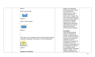 312
fig. No. 1
Paso 2. Abrir el sobre.
Fig. No. 2
Paso 3. Tomar el tesoro.
Fig. No. 3
Paso cuatro. Leer el mensaje y decir el número del sobre donde se
encuentra la respuesta. En este caso el 10. Así sucesivamente.
Fig. No. 4
Ejemplo de la dinámica
plenario. Las situaciones
problémicas pueden crearse
por el docente en la
planificación de la clase, o
pueden derivarse de un
cuento, video o imagen. Para
esta unidad, puede llevarse al
aula una situación problémica
que aborde, por ejemplo,
lecciones de la colonia y
refleje balances del periodo
desde diferentes puntos de
vista sobre los que los
alumnos puedan reflexionar.
El portafolio:
Este instrumento permite
evaluar la trayectoria del
escolar. Es construido por el
alumno y puede ser individual
o grupal. Una característica
importante es que los
indicadores de evaluación de
los trabajos que en él se
archivan son negociados entre
los estudiantes y el docente.
En el portafolio pueden
guardarse dibujos, fotografías,
reportes, collages, etc. Un
incentivo que produce el uso
2
3
4
¿Quién
soy?1
0
 