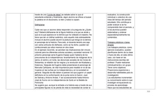 315
través de una ―Lluvia de ideas‖ se debate sobre lo que el
estudiante entiende y finalmente, algún alumno se ofrece a buscar
la palabra en el diccionario, lo leen y todos lo copian.
Disfrazarse
Cada vez que un alumno deba responder a la pregunta de ¿Quién
soy? Deberá disfrazarse de la figura histórica a la que se alude y
que es la que aparece en la lámina que ha volteado el maestro. No
tiene que ser un disfraz auténtico, solo aquello más sobresaliente.
Incluso el alumno puede asumir la postura que tenga en la lámina
el personaje de la historia. Para esto, el docente tendrá una caja
con varios artículos de disfraces, como se ha dicho, pueden ser
confeccionado por ellos mismos en otra clase.
En el ejemplo recorrido, se perciben las implicaciones del vínculo
colonial para los diferentes actores sociales y sociedad nacional. El
próximo personaje sería Eugenio Espejo quien hablaría de los
precursores de la independencia: levantamiento de indígenas de la
sierra, el centro y el norte, las denuncias sociales de los Coras de
Riobamba, la rebelión de los negros y la revolución de Alcabalas y
Estancos. Después de Eugenio debe presentarse el personaje de
Manuela Cañizares, de vital importancia para resaltar el rol de las
mujeres en las luchas por la independencia y en la sociedad en
general. Seguida de ella deben a parecer los que jugaron un papel
definitorio en la conformación de la junta como lo fueron: Juan
de Salinas y Antonio Andes. Y así sucesivamente hasta Antonio
José de Sucre con la independencia de Quito en la Batalla de
Pichincha.
Se sugiere que, aunque la entrada a la historia sea a través de sus
principales figuras no se pierda de vista la necesidad de contar la
evaluativo, la construcción
individual o colectivo de una
línea del tiempo del periodo
estudiado. Ello contribuya a
poder evaluar si se ha
comprendido bien el período, y
si los alumnos pueden
sistematizar y ordenar
espaciotemporalmente los
contenidos.
Trabajos prácticos o tarea
dirigida
Los trabajos prácticos, como
ejercicio evaluativo, pueden
planificarse dentro de la clase
o fuera de ella, en este último
caso, con base en las
instrucciones escritas del
profesor. Puede realizarse
individualmente o en grupo.
Tiene como objetivos:
Proporciona experiencia y
desarrolla habilidades para la
investigación.
Los estudiantes incrementan
su conocimiento sobre lo que
investigan enriqueciendo su
proceso de aprendizaje.
Hace que los estudiantes se
 