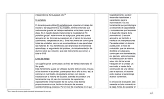 317
22
En el banco de recursos puede encontrar herramientas de este tipo.
independencia de Guayaquil, etc.22
El portafolio
El docente puede utilizar El portafolio para organizar el trabajo del
escolar y dar seguimiento a su progreso. Orienta entonces que
cada escolar guarde los trabajos realizados en la clase o para la
clase. Si el maestro decide implementar la modalidad de ―El
portafolio grupal‖ deberá armar los subgrupos, para esto puede
apoyarse en las técnicas que aparecen en el banco de recursos
(caminando, rompecabezas etc.). Este instrumento es común para
todas las unidades, pero no se recomienda que lo sea para todas
las materias. Es muy beneficioso para el proceso de enseñanza
aprendizaje, el seguimiento del profesor y la retroalimentación del
alumno sobre su evolución, que este instrumento sea común a
toda la EGB.
Línea de tiempo
Se sugiere que dé continuidad a la línea del tiempo elaborada en
5to grado.
Esta herramienta puede ser utilizada durante todo el curso, incluso,
si los docentes lo acuerdan, puede pasar de un año a otro y así, al
culminar el nivel medio, el estudiante contará con toda la
trayectoria de la historia del Ecuador, además de constituir una
herramienta muy útil para los momentos de experiencia,
especialmente en la iniciación de los cursos. Esta técnica
proporciona estructura, facilita la ubicación de sucesos,
acontecimientos y procesos. Por el nivel de enseñanza en el que
lingüísticamente; es decir
desarrollar habilidades y
capacidades para la
improvisación. Es una
herramienta que permite lograr
un desarrollo de capacidades
y competencias que favorecen
el desarrollo integral de la
personalidad. El escolar
aprende a ser también a
través de las interpretaciones.
Para esta unidad, el docente
puede pedir, a modo de
evaluación, que los alumnos,
divididos en subgrupos,
construyan una dramatización,
por ejemplo, sobre el proceso
de la Revolución de 1809 o
sobre otro de los temas
trabajados en la unidad. De
ese modo, a través de la
construcción de una rúbrica
para el ejercicio, el docente
podrá evaluar el aprendizaje
de esos contenidos.
El proceso de evaluación está
presente en todo momento de
la clase. Antes de socializar el
 