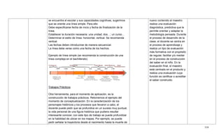 318
se encuentra el escolar y sus capacidades cognitivas, sugerimos
que se oriente una línea simple. Para ello:
Debe especificarse fecha de inicio y fecha de finalización de la
línea.
Establecer la duración necesaria: una unidad, dos…; un curso…
Determinar el estilo de línea: horizontal, vertical. Se recomienda
vertical.
Las fechas deben introducirse de manera secuencial.
La línea debe verse como una fecha de los hechos.
Ejemplo de línea simple (se recomienda la construcción de una
línea compleja en el bachillerato)
Trabajos Prácticos
Otra herramienta, para el momento de aplicación, es la
construcción de trabajos prácticos. Retomemos el ejemplo del
momento de conceptualización. En la caracterización de los
personajes históricos y los procesos que llevaron a cabo, el
docente puede pedir que se profundice en un suceso muy puntual,
la vida personal de una figura histórica que pudiera resultar
interesante conocer, con este tipo de trabajo se puede profundizar
en la habilidad de ubicar en los mapas. Por ejemplo, se puede
pedir señalar la trayectoria desde el nacimiento hasta la muerte de
nuevo contenido el maestro
realiza una evaluación
diagnóstica, predictiva que le
permite orientar y adaptar la
metodología pensada. Durante
el proceso de desarrollo de la
clase, el docente se centra en
el proceso de aprendizaje y
realiza un tipo de evaluación
más formativa con el propósito
de regular, facilitar y/o mediar
en el proceso de construcción
del saber en el niño. En la
evaluación final, el maestro
está centrado en el producto y
realiza una evaluación cuya
función es certificar o acreditar
el saber construido.
 