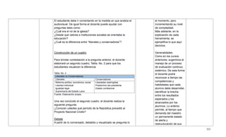 323
El estudiante debe ir comentando en la medida en que analiza el
audiovisual. De igual forma el docente puede ayudar con
preguntas tales como:
¿Cuál era el rol de la iglesia?
¿Desde qué valores e instituciones sociales se orientaba la
educación?
¿Cuál es la diferencia entre ―liberales y conservadores‖?
Construcción de un cuadro
Para brindar contestación a la pregunta anterior, el docente
elaborará un segundo cuadro, Tabla. No. 2 para que los
estudiantes visualicen la diferencia.
Tabla. No. 2
Liberales vs Conservadores
Liberales Conservadores
Reforma político, económica, social
Libertad individual
Igualdad legal
Supremacía del Estado Laico
Libertades restringidas
Predominio del presidente
Estado confesional
Fuente: Elaboración propia.
Una vez concluido el segundo cuadro, el docente realiza la
siguiente pregunta.
¿Conocen ustedes qué período de la República precedió al
Proyecto Nacional Criollo?
Debate
A partir de lo conversado, debatido y visualizado se pregunta lo
el momento, pero
incrementando su nivel
de complejidad.
Más adelante, en la
explicación de cada
herramienta, se
ejemplifica lo que aquí
decimos.
Generalidades
Como en los cursos
anteriores, sugerimos el
manejo de un proceso
de evaluación continuo,
sistémico. De esta forma
el docente podrá
reconocer a tiempo las
competencias y
habilidades que cada
alumno debe desarrollar,
identificar la brecha
entre los resultados
esperados y los
alcanzados por los
alumnos. Lo anterior
permite, al tiempo que
demanda del maestro
un permanente estado
de alerta y
restructuración de sus
 